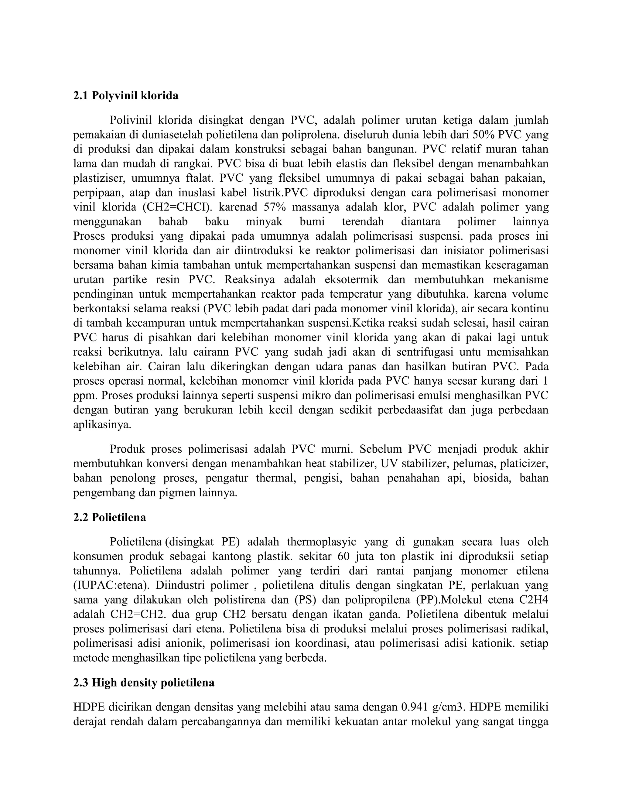 2.1 Polyvinil klorida

        Polivinil klorida disingkat dengan PVC, adalah polimer urutan ketiga dalam jumlah
pemakaian di duniasetelah polietilena dan poliprolena. diseluruh dunia lebih dari 50% PVC yang
di produksi dan dipakai dalam konstruksi sebagai bahan bangunan. PVC relatif muran tahan
lama dan mudah di rangkai. PVC bisa di buat lebih elastis dan fleksibel dengan menambahkan
plastiziser, umumnya ftalat. PVC yang fleksibel umumnya di pakai sebagai bahan pakaian,
perpipaan, atap dan inuslasi kabel listrik.PVC diproduksi dengan cara polimerisasi monomer
vinil klorida (CH2=CHCI). karenad 57% massanya adalah klor, PVC adalah polimer yang
menggunakan bahab baku minyak bumi terendah diantara polimer lainnya
Proses produksi yang dipakai pada umumnya adalah polimerisasi suspensi. pada proses ini
monomer vinil klorida dan air diintroduksi ke reaktor polimerisasi dan inisiator polimerisasi
bersama bahan kimia tambahan untuk mempertahankan suspensi dan memastikan keseragaman
urutan partike resin PVC. Reaksinya adalah eksotermik dan membutuhkan mekanisme
pendinginan untuk mempertahankan reaktor pada temperatur yang dibutuhka. karena volume
berkontaksi selama reaksi (PVC lebih padat dari pada monomer vinil klorida), air secara kontinu
di tambah kecampuran untuk mempertahankan suspensi.Ketika reaksi sudah selesai, hasil cairan
PVC harus di pisahkan dari kelebihan monomer vinil klorida yang akan di pakai lagi untuk
reaksi berikutnya. lalu cairann PVC yang sudah jadi akan di sentrifugasi untu memisahkan
kelebihan air. Cairan lalu dikeringkan dengan udara panas dan hasilkan butiran PVC. Pada
proses operasi normal, kelebihan monomer vinil klorida pada PVC hanya seesar kurang dari 1
ppm. Proses produksi lainnya seperti suspensi mikro dan polimerisasi emulsi menghasilkan PVC
dengan butiran yang berukuran lebih kecil dengan sedikit perbedaasifat dan juga perbedaan
aplikasinya.

      Produk proses polimerisasi adalah PVC murni. Sebelum PVC menjadi produk akhir
membutuhkan konversi dengan menambahkan heat stabilizer, UV stabilizer, pelumas, platicizer,
bahan penolong proses, pengatur thermal, pengisi, bahan penahahan api, biosida, bahan
pengembang dan pigmen lainnya.

2.2 Polietilena
       Polietilena (disingkat PE) adalah thermoplasyic yang di gunakan secara luas oleh
konsumen produk sebagai kantong plastik. sekitar 60 juta ton plastik ini diproduksii setiap
tahunnya. Polietilena adalah polimer yang terdiri dari rantai panjang monomer etilena
(IUPAC:etena). Diindustri polimer , polietilena ditulis dengan singkatan PE, perlakuan yang
sama yang dilakukan oleh polistirena dan (PS) dan polipropilena (PP).Molekul etena C2H4
adalah CH2=CH2. dua grup CH2 bersatu dengan ikatan ganda. Polietilena dibentuk melalui
proses polimerisasi dari etena. Polietilena bisa di produksi melalui proses polimerisasi radikal,
polimerisasi adisi anionik, polimerisasi ion koordinasi, atau polimerisasi adisi kationik. setiap
metode menghasilkan tipe polietilena yang berbeda.

2.3 High density polietilena
HDPE dicirikan dengan densitas yang melebihi atau sama dengan 0.941 g/cm3. HDPE memiliki
derajat rendah dalam percabangannya dan memiliki kekuatan antar molekul yang sangat tingga
 