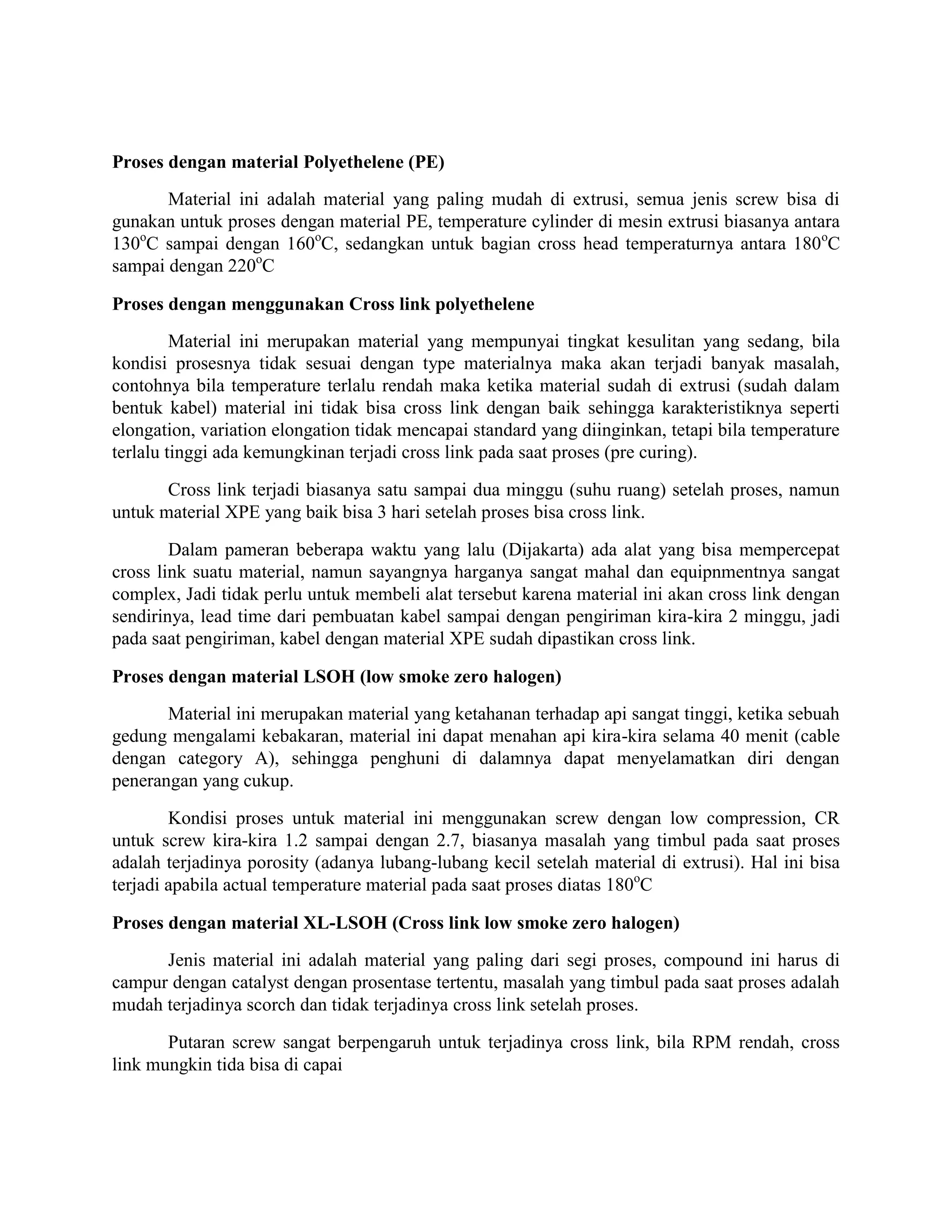 Proses dengan material Polyethelene (PE)
       Material ini adalah material yang paling mudah di extrusi, semua jenis screw bisa di
gunakan untuk proses dengan material PE, temperature cylinder di mesin extrusi biasanya antara
130oC sampai dengan 160oC, sedangkan untuk bagian cross head temperaturnya antara 180oC
sampai dengan 220oC

Proses dengan menggunakan Cross link polyethelene
         Material ini merupakan material yang mempunyai tingkat kesulitan yang sedang, bila
kondisi prosesnya tidak sesuai dengan type materialnya maka akan terjadi banyak masalah,
contohnya bila temperature terlalu rendah maka ketika material sudah di extrusi (sudah dalam
bentuk kabel) material ini tidak bisa cross link dengan baik sehingga karakteristiknya seperti
elongation, variation elongation tidak mencapai standard yang diinginkan, tetapi bila temperature
terlalu tinggi ada kemungkinan terjadi cross link pada saat proses (pre curing).

       Cross link terjadi biasanya satu sampai dua minggu (suhu ruang) setelah proses, namun
untuk material XPE yang baik bisa 3 hari setelah proses bisa cross link.

        Dalam pameran beberapa waktu yang lalu (Dijakarta) ada alat yang bisa mempercepat
cross link suatu material, namun sayangnya harganya sangat mahal dan equipnmentnya sangat
complex, Jadi tidak perlu untuk membeli alat tersebut karena material ini akan cross link dengan
sendirinya, lead time dari pembuatan kabel sampai dengan pengiriman kira-kira 2 minggu, jadi
pada saat pengiriman, kabel dengan material XPE sudah dipastikan cross link.

Proses dengan material LSOH (low smoke zero halogen)
       Material ini merupakan material yang ketahanan terhadap api sangat tinggi, ketika sebuah
gedung mengalami kebakaran, material ini dapat menahan api kira-kira selama 40 menit (cable
dengan category A), sehingga penghuni di dalamnya dapat menyelamatkan diri dengan
penerangan yang cukup.

        Kondisi proses untuk material ini menggunakan screw dengan low compression, CR
untuk screw kira-kira 1.2 sampai dengan 2.7, biasanya masalah yang timbul pada saat proses
adalah terjadinya porosity (adanya lubang-lubang kecil setelah material di extrusi). Hal ini bisa
terjadi apabila actual temperature material pada saat proses diatas 180oC

Proses dengan material XL-LSOH (Cross link low smoke zero halogen)
      Jenis material ini adalah material yang paling dari segi proses, compound ini harus di
campur dengan catalyst dengan prosentase tertentu, masalah yang timbul pada saat proses adalah
mudah terjadinya scorch dan tidak terjadinya cross link setelah proses.

       Putaran screw sangat berpengaruh untuk terjadinya cross link, bila RPM rendah, cross
link mungkin tida bisa di capai
 