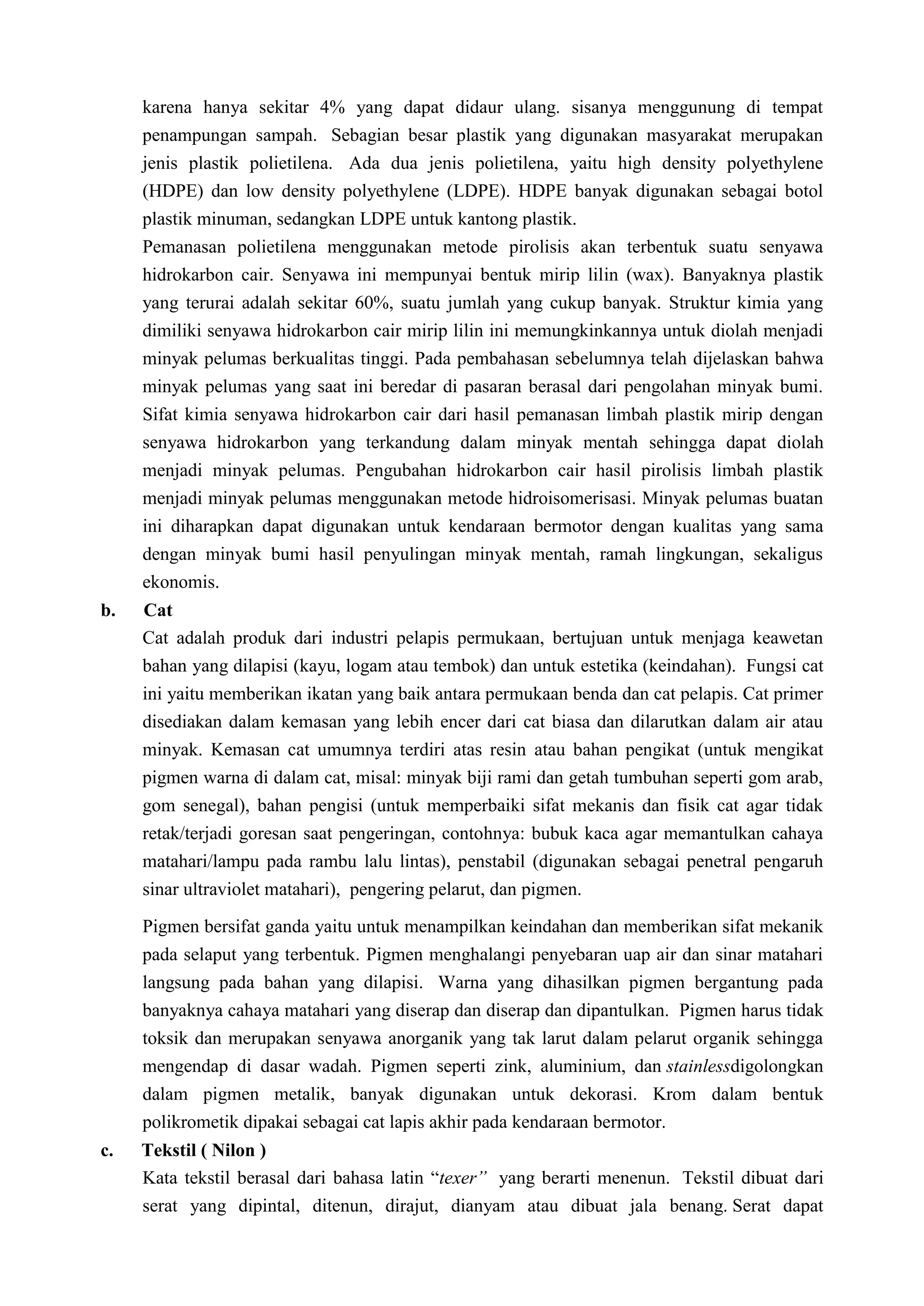 karena hanya sekitar 4% yang dapat didaur ulang. sisanya menggunung di tempat
     penampungan sampah. Sebagian besar plastik yang digunakan masyarakat merupakan
     jenis plastik polietilena. Ada dua jenis polietilena, yaitu high density polyethylene
     (HDPE) dan low density polyethylene (LDPE). HDPE banyak digunakan sebagai botol
     plastik minuman, sedangkan LDPE untuk kantong plastik.
     Pemanasan polietilena menggunakan metode pirolisis akan terbentuk suatu senyawa
     hidrokarbon cair. Senyawa ini mempunyai bentuk mirip lilin (wax). Banyaknya plastik
     yang terurai adalah sekitar 60%, suatu jumlah yang cukup banyak. Struktur kimia yang
     dimiliki senyawa hidrokarbon cair mirip lilin ini memungkinkannya untuk diolah menjadi
     minyak pelumas berkualitas tinggi. Pada pembahasan sebelumnya telah dijelaskan bahwa
     minyak pelumas yang saat ini beredar di pasaran berasal dari pengolahan minyak bumi.
     Sifat kimia senyawa hidrokarbon cair dari hasil pemanasan limbah plastik mirip dengan
     senyawa hidrokarbon yang terkandung dalam minyak mentah sehingga dapat diolah
     menjadi minyak pelumas. Pengubahan hidrokarbon cair hasil pirolisis limbah plastik
     menjadi minyak pelumas menggunakan metode hidroisomerisasi. Minyak pelumas buatan
     ini diharapkan dapat digunakan untuk kendaraan bermotor dengan kualitas yang sama
     dengan minyak bumi hasil penyulingan minyak mentah, ramah lingkungan, sekaligus
     ekonomis.
b.   Cat
     Cat adalah produk dari industri pelapis permukaan, bertujuan untuk menjaga keawetan
     bahan yang dilapisi (kayu, logam atau tembok) dan untuk estetika (keindahan). Fungsi cat
     ini yaitu memberikan ikatan yang baik antara permukaan benda dan cat pelapis. Cat primer
     disediakan dalam kemasan yang lebih encer dari cat biasa dan dilarutkan dalam air atau
     minyak. Kemasan cat umumnya terdiri atas resin atau bahan pengikat (untuk mengikat
     pigmen warna di dalam cat, misal: minyak biji rami dan getah tumbuhan seperti gom arab,
     gom senegal), bahan pengisi (untuk memperbaiki sifat mekanis dan fisik cat agar tidak
     retak/terjadi goresan saat pengeringan, contohnya: bubuk kaca agar memantulkan cahaya
     matahari/lampu pada rambu lalu lintas), penstabil (digunakan sebagai penetral pengaruh
     sinar ultraviolet matahari), pengering pelarut, dan pigmen.

     Pigmen bersifat ganda yaitu untuk menampilkan keindahan dan memberikan sifat mekanik
     pada selaput yang terbentuk. Pigmen menghalangi penyebaran uap air dan sinar matahari
     langsung pada bahan yang dilapisi. Warna yang dihasilkan pigmen bergantung pada
     banyaknya cahaya matahari yang diserap dan diserap dan dipantulkan. Pigmen harus tidak
     toksik dan merupakan senyawa anorganik yang tak larut dalam pelarut organik sehingga
     mengendap di dasar wadah. Pigmen seperti zink, aluminium, dan stainlessdigolongkan
     dalam pigmen metalik, banyak digunakan untuk dekorasi. Krom dalam bentuk
     polikrometik dipakai sebagai cat lapis akhir pada kendaraan bermotor.
c.   Tekstil ( Nilon )
     Kata tekstil berasal dari bahasa latin “texer” yang berarti menenun. Tekstil dibuat dari
     serat yang dipintal, ditenun, dirajut, dianyam atau dibuat jala benang. Serat dapat
 