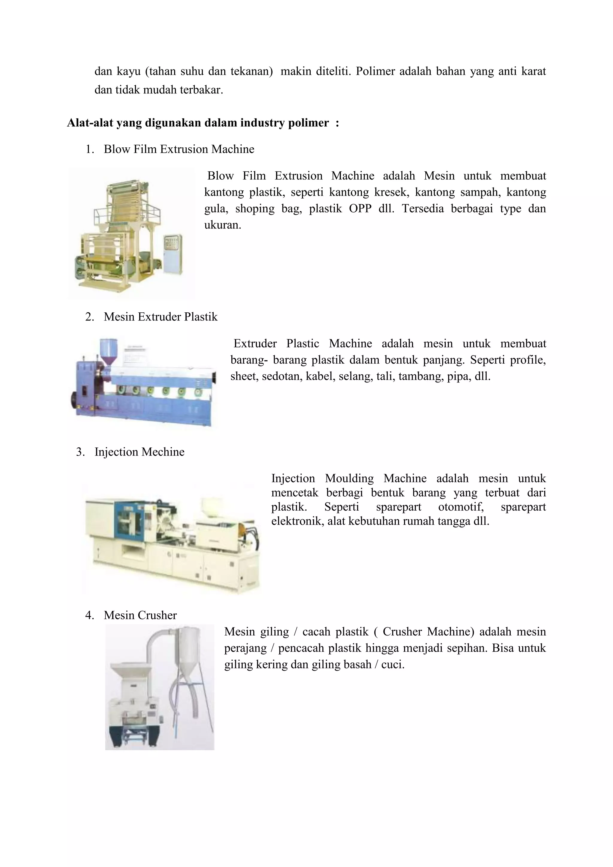 dan kayu (tahan suhu dan tekanan) makin diteliti. Polimer adalah bahan yang anti karat
    dan tidak mudah terbakar.

Alat-alat yang digunakan dalam industry polimer :

   1. Blow Film Extrusion Machine

                          Blow Film Extrusion Machine adalah Mesin untuk membuat
                         kantong plastik, seperti kantong kresek, kantong sampah, kantong
                         gula, shoping bag, plastik OPP dll. Tersedia berbagai type dan
                         ukuran.




   2. Mesin Extruder Plastik

                                  Extruder Plastic Machine adalah mesin untuk membuat
                                 barang- barang plastik dalam bentuk panjang. Seperti profile,
                                 sheet, sedotan, kabel, selang, tali, tambang, pipa, dll.




 3. Injection Mechine

                                         Injection Moulding Machine adalah mesin untuk
                                         mencetak berbagi bentuk barang yang terbuat dari
                                         plastik. Seperti sparepart otomotif, sparepart
                                         elektronik, alat kebutuhan rumah tangga dll.




   4. Mesin Crusher
                                Mesin giling / cacah plastik ( Crusher Machine) adalah mesin
                                perajang / pencacah plastik hingga menjadi sepihan. Bisa untuk
                                giling kering dan giling basah / cuci.
 
