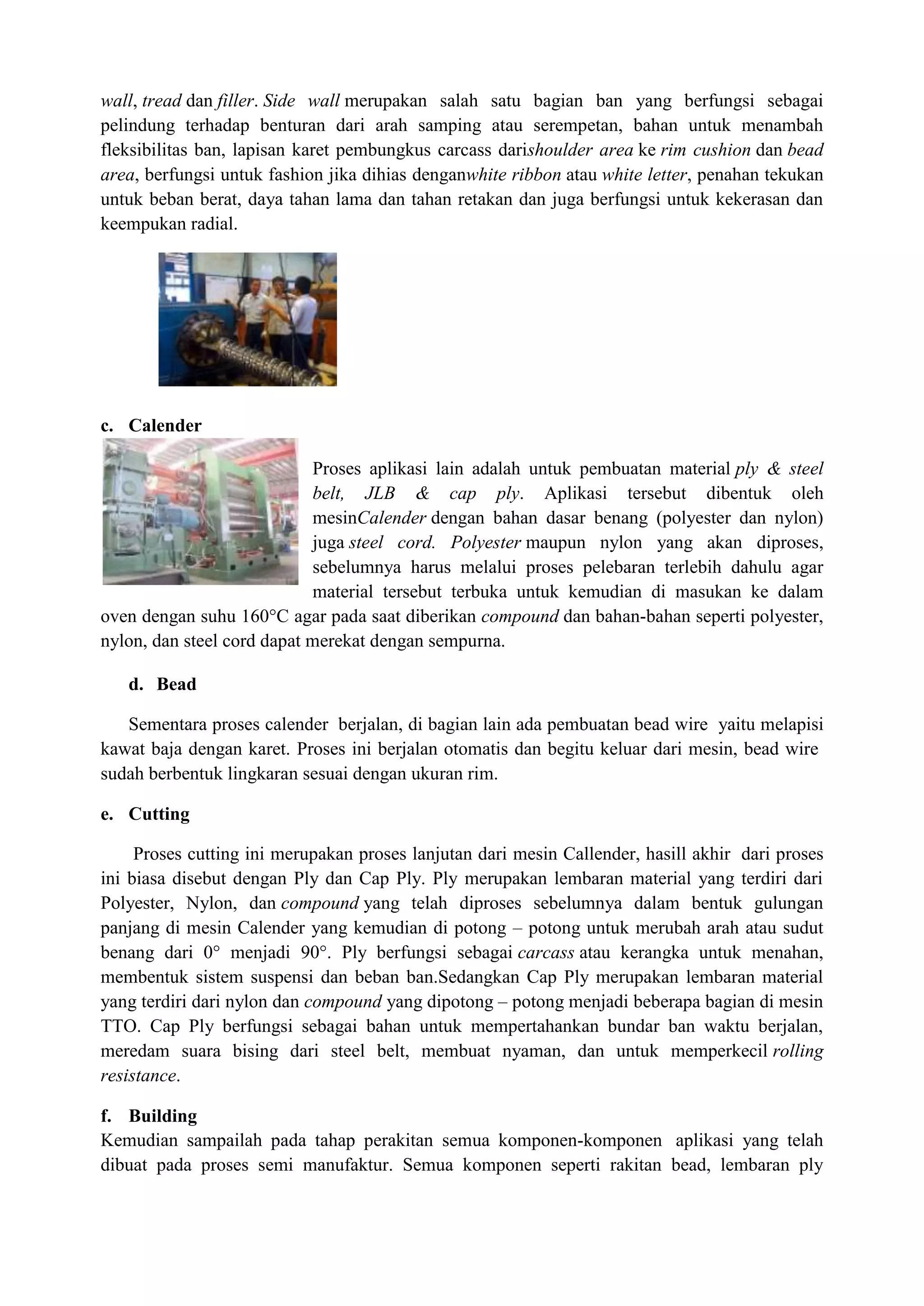 wall, tread dan filler. Side wall merupakan salah satu bagian ban yang berfungsi sebagai
pelindung terhadap benturan dari arah samping atau serempetan, bahan untuk menambah
fleksibilitas ban, lapisan karet pembungkus carcass darishoulder area ke rim cushion dan bead
area, berfungsi untuk fashion jika dihias denganwhite ribbon atau white letter, penahan tekukan
untuk beban berat, daya tahan lama dan tahan retakan dan juga berfungsi untuk kekerasan dan
keempukan radial.




c. Calender

                            Proses aplikasi lain adalah untuk pembuatan material ply & steel
                            belt, JLB & cap ply. Aplikasi tersebut dibentuk oleh
                            mesinCalender dengan bahan dasar benang (polyester dan nylon)
                            juga steel cord. Polyester maupun nylon yang akan diproses,
                            sebelumnya harus melalui proses pelebaran terlebih dahulu agar
                            material tersebut terbuka untuk kemudian di masukan ke dalam
oven dengan suhu 160°C agar pada saat diberikan compound dan bahan-bahan seperti polyester,
nylon, dan steel cord dapat merekat dengan sempurna.

   d. Bead

   Sementara proses calender berjalan, di bagian lain ada pembuatan bead wire yaitu melapisi
kawat baja dengan karet. Proses ini berjalan otomatis dan begitu keluar dari mesin, bead wire
sudah berbentuk lingkaran sesuai dengan ukuran rim.

e. Cutting

     Proses cutting ini merupakan proses lanjutan dari mesin Callender, hasill akhir dari proses
ini biasa disebut dengan Ply dan Cap Ply. Ply merupakan lembaran material yang terdiri dari
Polyester, Nylon, dan compound yang telah diproses sebelumnya dalam bentuk gulungan
panjang di mesin Calender yang kemudian di potong – potong untuk merubah arah atau sudut
benang dari 0° menjadi 90°. Ply berfungsi sebagai carcass atau kerangka untuk menahan,
membentuk sistem suspensi dan beban ban.Sedangkan Cap Ply merupakan lembaran material
yang terdiri dari nylon dan compound yang dipotong – potong menjadi beberapa bagian di mesin
TTO. Cap Ply berfungsi sebagai bahan untuk mempertahankan bundar ban waktu berjalan,
meredam suara bising dari steel belt, membuat nyaman, dan untuk memperkecil rolling
resistance.

f. Building
Kemudian sampailah pada tahap perakitan semua komponen-komponen aplikasi yang telah
dibuat pada proses semi manufaktur. Semua komponen seperti rakitan bead, lembaran ply
 