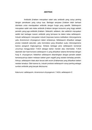 ABSTRAK<br />Antibiotik β-laktam merupakan salah satu antibiotik yang cukup penting dengan pemakaian yang cukup luas. Berbagai senyawa β-laktam telah berhasil disintesis untuk mendapatkan antibiotik dengan fungsi yang spesifik. Sefalosporin merupakan salah satu kelas antibiotik β-laktam dengan konsumsi yang tinggi setelah penisilin yang juga antibiotik β-laktam. Sefacetril, sefalexin, dan sefatrizin merupakan sedikit dari berbagai macam antibiotik yang termasuk ke dalam kelas sefalosporin. Industri sefalosporin merupakan industri bioproses karena melibatkan mikroorganisme yaitu Acremonium chrysogenum dalam sintesisnya. Sefalosporin dihasilkan sebagai produk metabolit sekunder, yaitu biomolekul yang dihasilkan suatu mikroorganisme karena pengaruh lingkungannya. Sintesis berbagai jenis sefalosporin komersial umumnya menggunakan 7-ACA sebagai bahan mentah atau intermediat. 7-ACA diperoleh dari hasil konversi sefalosporin C yang dihasilkan selama fermentasi dengan fungi A. chrysogenum. Kelebihan sefalosporin dibandingkan dengan penisilin adalah kemampuannya dalam melawan bakteri gram negatif yang resisten terhadap penisilin. Artinya, sefalosporin tidak akan terurai oleh enzim β-laktamase yang dihasilkan bakteri resisten tersebut. Oleh karena itu, industri produksi sefalosporin cukup penting sebagai sumber antibiotik yang banyak dikonsumsi.<br />Kata kunci: sefalosporin, Acremonium chrysogenum, 7-ACA, sefalosporin C<br />BAB 1<br />,[object Object]