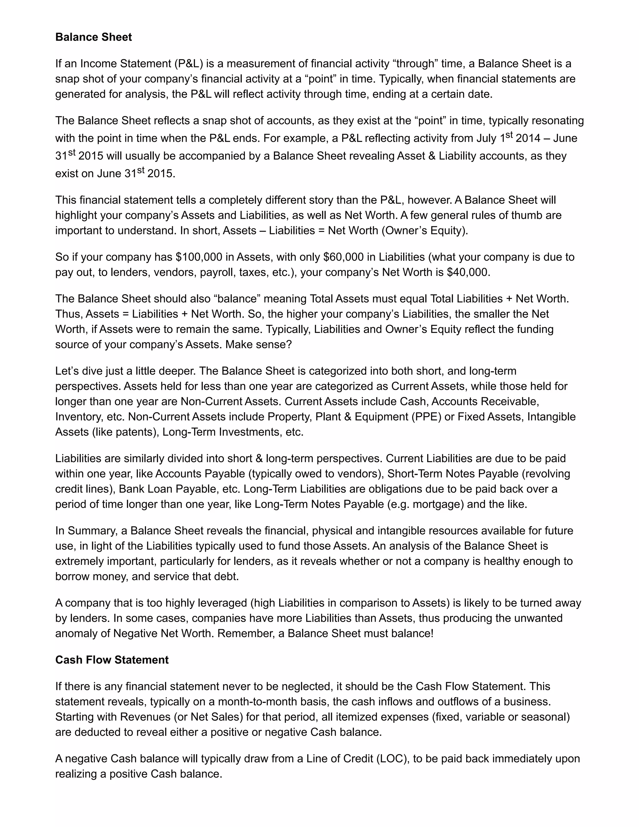Balance Sheet
If an Income Statement (P&L) is a measurement of financial activity “through” time, a Balance Sheet is a
snap shot of your company’s financial activity at a “point” in time. Typically, when financial statements are
generated for analysis, the P&L will reflect activity through time, ending at a certain date.
The Balance Sheet reflects a snap shot of accounts, as they exist at the “point” in time, typically resonating
with the point in time when the P&L ends. For example, a P&L reflecting activity from July 1st 2014 – June
31st 2015 will usually be accompanied by a Balance Sheet revealing Asset & Liability accounts, as they
exist on June 31st 2015.
This financial statement tells a completely different story than the P&L, however. A Balance Sheet will
highlight your company’s Assets and Liabilities, as well as Net Worth. A few general rules of thumb are
important to understand. In short, Assets – Liabilities = Net Worth (Owner’s Equity).
So if your company has $100,000 in Assets, with only $60,000 in Liabilities (what your company is due to
pay out, to lenders, vendors, payroll, taxes, etc.), your company’s Net Worth is $40,000.
The Balance Sheet should also “balance” meaning Total Assets must equal Total Liabilities + Net Worth.
Thus, Assets = Liabilities + Net Worth. So, the higher your company’s Liabilities, the smaller the Net
Worth, if Assets were to remain the same. Typically, Liabilities and Owner’s Equity reflect the funding
source of your company’s Assets. Make sense?
Let’s dive just a little deeper. The Balance Sheet is categorized into both short, and long-term
perspectives. Assets held for less than one year are categorized as Current Assets, while those held for
longer than one year are Non-Current Assets. Current Assets include Cash, Accounts Receivable,
Inventory, etc. Non-Current Assets include Property, Plant & Equipment (PPE) or Fixed Assets, Intangible
Assets (like patents), Long-Term Investments, etc.
Liabilities are similarly divided into short & long-term perspectives. Current Liabilities are due to be paid
within one year, like Accounts Payable (typically owed to vendors), Short-Term Notes Payable (revolving
credit lines), Bank Loan Payable, etc. Long-Term Liabilities are obligations due to be paid back over a
period of time longer than one year, like Long-Term Notes Payable (e.g. mortgage) and the like.
In Summary, a Balance Sheet reveals the financial, physical and intangible resources available for future
use, in light of the Liabilities typically used to fund those Assets. An analysis of the Balance Sheet is
extremely important, particularly for lenders, as it reveals whether or not a company is healthy enough to
borrow money, and service that debt.
A company that is too highly leveraged (high Liabilities in comparison to Assets) is likely to be turned away
by lenders. In some cases, companies have more Liabilities than Assets, thus producing the unwanted
anomaly of Negative Net Worth. Remember, a Balance Sheet must balance!
Cash Flow Statement
If there is any financial statement never to be neglected, it should be the Cash Flow Statement. This
statement reveals, typically on a month-to-month basis, the cash inflows and outflows of a business.
Starting with Revenues (or Net Sales) for that period, all itemized expenses (fixed, variable or seasonal)
are deducted to reveal either a positive or negative Cash balance.
A negative Cash balance will typically draw from a Line of Credit (LOC), to be paid back immediately upon
realizing a positive Cash balance.
 