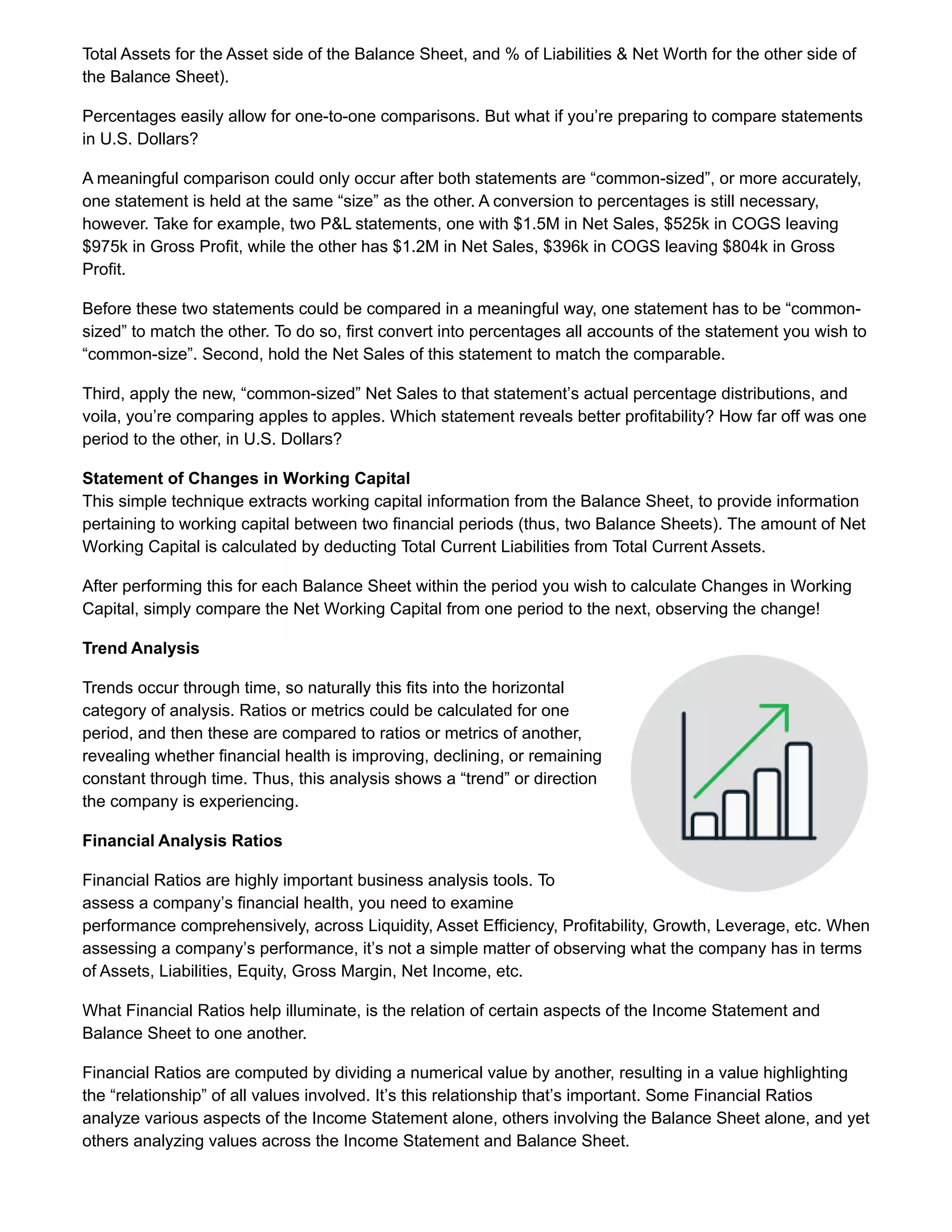 Total Assets for the Asset side of the Balance Sheet, and % of Liabilities & Net Worth for the other side of
the Balance Sheet).
Percentages easily allow for one-to-one comparisons. But what if you’re preparing to compare statements
in U.S. Dollars?
A meaningful comparison could only occur after both statements are “common-sized”, or more accurately,
one statement is held at the same “size” as the other. A conversion to percentages is still necessary,
however. Take for example, two P&L statements, one with $1.5M in Net Sales, $525k in COGS leaving
$975k in Gross Profit, while the other has $1.2M in Net Sales, $396k in COGS leaving $804k in Gross
Profit.
Before these two statements could be compared in a meaningful way, one statement has to be “common-
sized” to match the other. To do so, first convert into percentages all accounts of the statement you wish to
“common-size”. Second, hold the Net Sales of this statement to match the comparable.
Third, apply the new, “common-sized” Net Sales to that statement’s actual percentage distributions, and
voila, you’re comparing apples to apples. Which statement reveals better profitability? How far off was one
period to the other, in U.S. Dollars?
Statement of Changes in Working Capital
This simple technique extracts working capital information from the Balance Sheet, to provide information
pertaining to working capital between two financial periods (thus, two Balance Sheets). The amount of Net
Working Capital is calculated by deducting Total Current Liabilities from Total Current Assets.
After performing this for each Balance Sheet within the period you wish to calculate Changes in Working
Capital, simply compare the Net Working Capital from one period to the next, observing the change!
Trend Analysis
Trends occur through time, so naturally this fits into the horizontal
category of analysis. Ratios or metrics could be calculated for one
period, and then these are compared to ratios or metrics of another,
revealing whether financial health is improving, declining, or remaining
constant through time. Thus, this analysis shows a “trend” or direction
the company is experiencing.
Financial Analysis Ratios
Financial Ratios are highly important business analysis tools. To
assess a company’s financial health, you need to examine
performance comprehensively, across Liquidity, Asset Efficiency, Profitability, Growth, Leverage, etc. When
assessing a company’s performance, it’s not a simple matter of observing what the company has in terms
of Assets, Liabilities, Equity, Gross Margin, Net Income, etc.
What Financial Ratios help illuminate, is the relation of certain aspects of the Income Statement and
Balance Sheet to one another.
Financial Ratios are computed by dividing a numerical value by another, resulting in a value highlighting
the “relationship” of all values involved. It’s this relationship that’s important. Some Financial Ratios
analyze various aspects of the Income Statement alone, others involving the Balance Sheet alone, and yet
others analyzing values across the Income Statement and Balance Sheet.
 