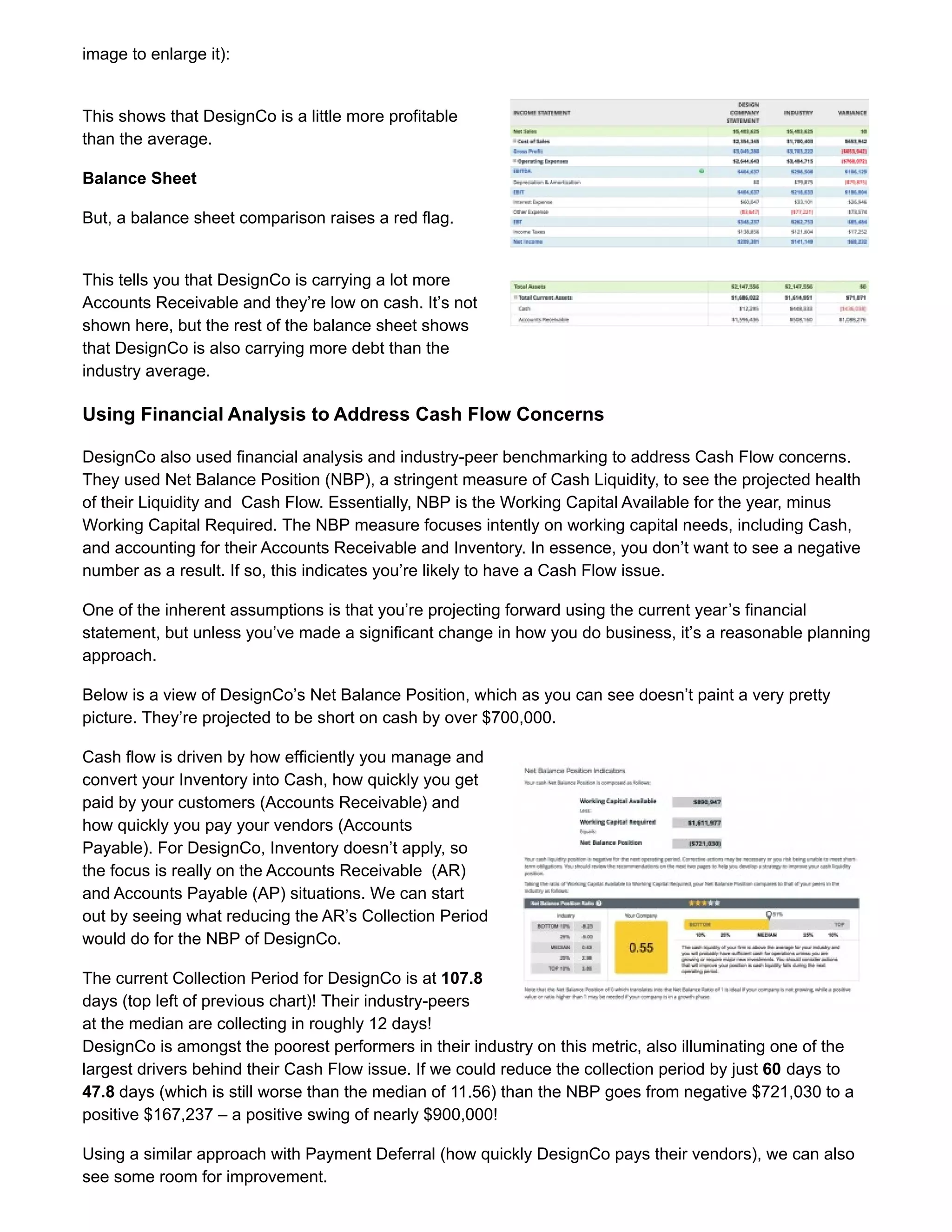 image to enlarge it):
This shows that DesignCo is a little more profitable
than the average.
Balance Sheet
But, a balance sheet comparison raises a red flag.
This tells you that DesignCo is carrying a lot more
Accounts Receivable and they’re low on cash. It’s not
shown here, but the rest of the balance sheet shows
that DesignCo is also carrying more debt than the
industry average.
Using Financial Analysis to Address Cash Flow Concerns
DesignCo also used financial analysis and industry-peer benchmarking to address Cash Flow concerns.
They used Net Balance Position (NBP), a stringent measure of Cash Liquidity, to see the projected health
of their Liquidity and Cash Flow. Essentially, NBP is the Working Capital Available for the year, minus
Working Capital Required. The NBP measure focuses intently on working capital needs, including Cash,
and accounting for their Accounts Receivable and Inventory. In essence, you don’t want to see a negative
number as a result. If so, this indicates you’re likely to have a Cash Flow issue.
One of the inherent assumptions is that you’re projecting forward using the current year’s financial
statement, but unless you’ve made a significant change in how you do business, it’s a reasonable planning
approach.
Below is a view of DesignCo’s Net Balance Position, which as you can see doesn’t paint a very pretty
picture. They’re projected to be short on cash by over $700,000.
Cash flow is driven by how efficiently you manage and
convert your Inventory into Cash, how quickly you get
paid by your customers (Accounts Receivable) and
how quickly you pay your vendors (Accounts
Payable). For DesignCo, Inventory doesn’t apply, so
the focus is really on the Accounts Receivable (AR)
and Accounts Payable (AP) situations. We can start
out by seeing what reducing the AR’s Collection Period
would do for the NBP of DesignCo.
The current Collection Period for DesignCo is at 107.8
days (top left of previous chart)! Their industry-peers
at the median are collecting in roughly 12 days!
DesignCo is amongst the poorest performers in their industry on this metric, also illuminating one of the
largest drivers behind their Cash Flow issue. If we could reduce the collection period by just 60 days to
47.8 days (which is still worse than the median of 11.56) than the NBP goes from negative $721,030 to a
positive $167,237 – a positive swing of nearly $900,000!
Using a similar approach with Payment Deferral (how quickly DesignCo pays their vendors), we can also
see some room for improvement.
 