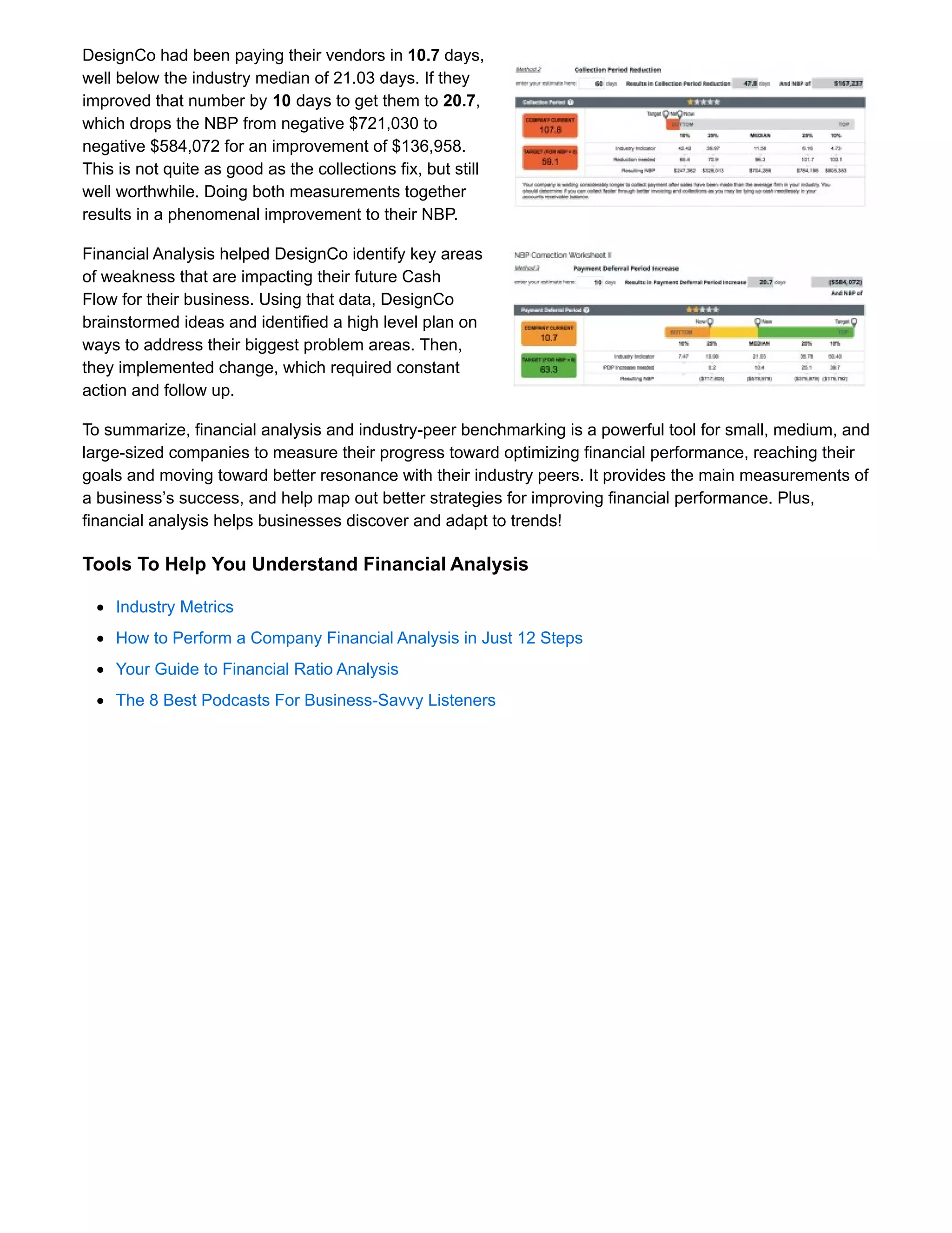 DesignCo had been paying their vendors in 10.7 days,
well below the industry median of 21.03 days. If they
improved that number by 10 days to get them to 20.7,
which drops the NBP from negative $721,030 to
negative $584,072 for an improvement of $136,958.
This is not quite as good as the collections fix, but still
well worthwhile. Doing both measurements together
results in a phenomenal improvement to their NBP.
Financial Analysis helped DesignCo identify key areas
of weakness that are impacting their future Cash
Flow for their business. Using that data, DesignCo
brainstormed ideas and identified a high level plan on
ways to address their biggest problem areas. Then,
they implemented change, which required constant
action and follow up.
To summarize, financial analysis and industry-peer benchmarking is a powerful tool for small, medium, and
large-sized companies to measure their progress toward optimizing financial performance, reaching their
goals and moving toward better resonance with their industry peers. It provides the main measurements of
a business’s success, and help map out better strategies for improving financial performance. Plus,
financial analysis helps businesses discover and adapt to trends!
Tools To Help You Understand Financial Analysis
Industry Metrics
How to Perform a Company Financial Analysis in Just 12 Steps
Your Guide to Financial Ratio Analysis
The 8 Best Podcasts For Business-Savvy Listeners
 
