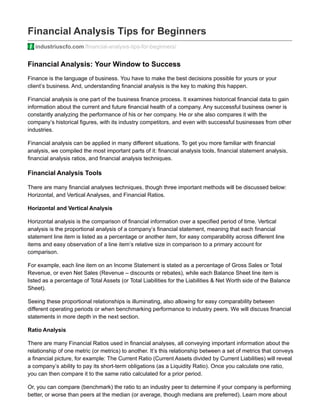 Financial Analysis Tips for Beginners
industriuscfo.com/financial-analysis-tips-for-beginners/
Financial Analysis: Your Window to Success
Finance is the language of business. You have to make the best decisions possible for yours or your
client’s business. And, understanding financial analysis is the key to making this happen.
Financial analysis is one part of the business finance process. It examines historical financial data to gain
information about the current and future financial health of a company. Any successful business owner is
constantly analyzing the performance of his or her company. He or she also compares it with the
company’s historical figures, with its industry competitors, and even with successful businesses from other
industries.
Financial analysis can be applied in many different situations. To get you more familiar with financial
analysis, we compiled the most important parts of it: financial analysis tools, financial statement analysis,
financial analysis ratios, and financial analysis techniques.
Financial Analysis Tools
There are many financial analyses techniques, though three important methods will be discussed below:
Horizontal, and Vertical Analyses, and Financial Ratios.
Horizontal and Vertical Analysis
Horizontal analysis is the comparison of financial information over a specified period of time. Vertical
analysis is the proportional analysis of a company’s financial statement, meaning that each financial
statement line item is listed as a percentage or another item, for easy comparability across different line
items and easy observation of a line item’s relative size in comparison to a primary account for
comparison.
For example, each line item on an Income Statement is stated as a percentage of Gross Sales or Total
Revenue, or even Net Sales (Revenue – discounts or rebates), while each Balance Sheet line item is
listed as a percentage of Total Assets (or Total Liabilities for the Liabilities & Net Worth side of the Balance
Sheet).
Seeing these proportional relationships is illuminating, also allowing for easy comparability between
different operating periods or when benchmarking performance to industry peers. We will discuss financial
statements in more depth in the next section.
Ratio Analysis
There are many Financial Ratios used in financial analyses, all conveying important information about the
relationship of one metric (or metrics) to another. It’s this relationship between a set of metrics that conveys
a financial picture, for example: The Current Ratio (Current Assets divided by Current Liabilities) will reveal
a company’s ability to pay its short-term obligations (as a Liquidity Ratio). Once you calculate one ratio,
you can then compare it to the same ratio calculated for a prior period.
Or, you can compare (benchmark) the ratio to an industry peer to determine if your company is performing
better, or worse than peers at the median (or average, though medians are preferred). Learn more about
 