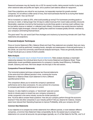 Seasonal businesses may dip heavily into a LOC for several months, taking several months to pay back
when seasonal sales and profits are higher, and a positive Cash balance allows for repayment.
Cash Flow projections are critical for any business, but especially important for growth-oriented
companies. It’s not without a bitter sense of irony, that most businesses that fail do so during their fastest
periods of growth. How can this be?
We’ve increased our sales by 25%, what could possibly go wrong? For businesses providing goods or
services on credit, or taking longer than 30 days to collect revenues from recent sales activities (Accounts
Receivable), expenses incurred by that business to provide those goods or services (cash outflows) may
be due before revenue is realized, or collected (cash inflows). A business may quickly become insolvent,
and if already highly leveraged, chances of getting that credit line increased greatly diminish, matched by
your company’s diminishing financial future.
The good news? You can avoid Cash Flow shortages and insolvency by becoming intimate with Cash Flow
statements and projections.
Financial Analysis Techniques
Once an Income Statement (P&L), Balance Sheet and Cash Flow statement are compiled, there are many
analyses that could be performed, revealing trends, strengths and weaknesses in financial performance. In
this article, we cover five commonly used financial analyses techniques. These are generally described,
though should give you a sense of what’s possible.
Ratio Analysis
This is the most popular way to analyze financial statements. Ratio analysis develops a meaningful
relationship between the individual items found on the Income Statement and Balance Sheet. These
relationships reveal quantifiable assessments of a company’s Liquidity, Asset Efficiency, Profitability,
Growth, Solvency and more. We’ll dive deeper into this topic in the next section.
Comparative Financial Statements
This horizontal analysis technique compares two financial statements
of the same kind from different periods in time, involving the Income
Statement or Balance Sheet. Each statement is from a different
specified period of time.
This comparison allows you to review the company’s operational
performance and to draw conclusions. It’s very common for a business
to compare past trends or performance to current.
However, it’s also helpful to compare, or “benchmark” past and current
trends to industry peers to reveal how your company compares to
similar companies in the same industry, across the similar period(s) of
time. You’ll be able to answer these questions: How did your company perform through the economic
downturn? How did other companies in your industry perform? Did you observe for instance, industry
peers have reduced their Operating Expenses to improve Profitability, while your company did not?
Common Size Statements
If your objective is to compare two similar statements from different periods, or even between different
companies, a Common Size Statement helps comparability. By far, the easiest way to compare two
statements is to convert all accounts into percentages (typically, as a % of Net Sales for the P&L, and % of
 