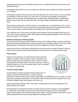 Total Assets for the Asset side of the Balance Sheet, and % of Liabilities & Net Worth for the other side of
the Balance Sheet).
Percentages easily allow for one-to-one comparisons. But what if you’re preparing to compare statements
in U.S. Dollars?
A meaningful comparison could only occur after both statements are “common-sized”, or more accurately,
one statement is held at the same “size” as the other. A conversion to percentages is still necessary,
however. Take for example, two P&L statements, one with $1.5M in Net Sales, $525k in COGS leaving
$975k in Gross Profit, while the other has $1.2M in Net Sales, $396k in COGS leaving $804k in Gross
Profit.
Before these two statements could be compared in a meaningful way, one statement has to be “common-
sized” to match the other. To do so, first convert into percentages all accounts of the statement you wish to
“common-size”. Second, hold the Net Sales of this statement to match the comparable.
Third, apply the new, “common-sized” Net Sales to that statement’s actual percentage distributions, and
voila, you’re comparing apples to apples. Which statement reveals better profitability? How far off was one
period to the other, in U.S. Dollars?
Statement of Changes in Working Capital
This simple technique extracts working capital information from the Balance Sheet, to provide information
pertaining to working capital between two financial periods (thus, two Balance Sheets). The amount of Net
Working Capital is calculated by deducting Total Current Liabilities from Total Current Assets.
After performing this for each Balance Sheet within the period you wish to calculate Changes in Working
Capital, simply compare the Net Working Capital from one period to the next, observing the change!
Trend Analysis
Trends occur through time, so naturally this fits into the horizontal
category of analysis. Ratios or metrics could be calculated for one
period, and then these are compared to ratios or metrics of another,
revealing whether financial health is improving, declining, or remaining
constant through time. Thus, this analysis shows a “trend” or direction
the company is experiencing.
Financial Analysis Ratios
Financial Ratios are highly important business analysis tools. To
assess a company’s financial health, you need to examine
performance comprehensively, across Liquidity, Asset Efficiency, Profitability, Growth, Leverage, etc. When
assessing a company’s performance, it’s not a simple matter of observing what the company has in terms
of Assets, Liabilities, Equity, Gross Margin, Net Income, etc.
What Financial Ratios help illuminate, is the relation of certain aspects of the Income Statement and
Balance Sheet to one another.
Financial Ratios are computed by dividing a numerical value by another, resulting in a value highlighting
the “relationship” of all values involved. It’s this relationship that’s important. Some Financial Ratios
analyze various aspects of the Income Statement alone, others involving the Balance Sheet alone, and yet
others analyzing values across the Income Statement and Balance Sheet.
 