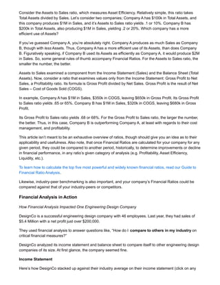 Consider the Assets to Sales ratio, which measures Asset Efficiency. Relatively simple, this ratio takes
Total Assets divided by Sales. Let’s consider two companies; Company A has $100k in Total Assets, and
this company produces $1M in Sales, and it’s Assets to Sales ratio yields .1 or 10%. Company B has
$200k in Total Assets, also producing $1M in Sales, yielding .2 or 20%. Which company has a more
efficient use of Assets?
If you’ve guessed Company A, you’re absolutely right. Company A produces as much Sales as Company
B, though with less Assets. Thus, Company A has a more efficient use of its Assets, than does Company
B. Figuratively speaking, if Company B used its Assets as efficiently as Company A, it would produce $2M
in Sales. So, some general rules of thumb accompany Financial Ratios. For the Assets to Sales ratio, the
smaller the number, the better.
Assets to Sales examined a component from the Income Statement (Sales) and the Balance Sheet (Total
Assets). Now, consider a ratio that examines values only from the Income Statement: Gross Profit to Net
Sales, a Profitability ratio. Its formula is Gross Profit divided by Net Sales. Gross Profit is the result of Net
Sales – Cost of Goods Sold (COGS).
In example, Company A has $1M in Sales, $350k in COGS, leaving $650k in Gross Profit. Its Gross Profit
to Sales ratio yields .65 or 65%. Company B has $1M in Sales, $320k in COGS, leaving $680k in Gross
Profit.
Its Gross Profit to Sales ratio yields .68 or 68%. For the Gross Profit to Sales ratio, the larger the number,
the better. Thus, in this case, Company B is outperforming Company A, at least with regards to their cost
management, and profitability.
This article isn’t meant to be an exhaustive overview of ratios, though should give you an idea as to their
applicability and usefulness. Also note, that once Financial Ratios are calculated for your company for any
given period, they could be compared to another period, historically, to determine improvements or decline
in financial performance, in any ratio’s given category of analysis (e.g. Profitability, Asset Efficiency,
Liquidity, etc.).
To learn how to calculate the top five most powerful and widely known financial ratios, read our Guide to
Financial Ratio Analysis.
Likewise, industry-peer benchmarking is also important, and your company’s Financial Ratios could be
compared against that of your industry-peers or competitors.
Financial Analysis in Action
How Financial Analysis Impacted One Engineering Design Company
DesignCo is a successful engineering design company with 46 employees. Last year, they had sales of
$5.4 Million with a net profit just over $200,000.
They used financial analysis to answer questions like, “How do I compare to others in my industry on
critical financial measures?”
DesignCo analyzed its income statement and balance sheet to compare itself to other engineering design
companies of its size. At first glance, the company seemed fine.
Income Statement
Here’s how DesignCo stacked up against their industry average on their income statement (click on any
 