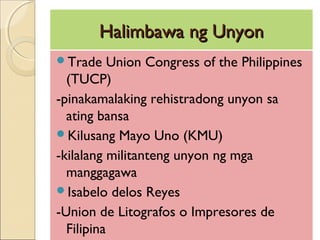Halimbawa ng UnyonHalimbawa ng Unyon
Trade Union Congress of the Philippines
(TUCP)
-pinakamalaking rehistradong unyon sa
ating bansa
Kilusang Mayo Uno (KMU)
-kilalang militanteng unyon ng mga
manggagawa
Isabelo delos Reyes
-Union de Litografos o Impresores de
Filipina
 
