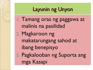 Layunin ng UnyonLayunin ng Unyon
1. Tamang oras ng paggawa at
malinis na pasilidad
2. Magkaroon ng
makatarungang sahod at
ibang benepisyo
3. Pagkalooban ng Suporta ang
mga Kasapi
 