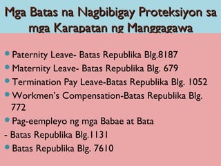 Mga Batas na Nagbibigay Proteksiyon saMga Batas na Nagbibigay Proteksiyon sa
mga Karapatan ng Manggagawamga Karapatan ng Manggagawa
Paternity Leave- Batas Republika Blg.8187
Maternity Leave- Batas Republika Blg. 679
Termination Pay Leave-Batas Republika Blg. 1052
Workmen’s Compensation-Batas Republika Blg.
772
Pag-eempleyo ng mga Babae at Bata
- Batas Republika Blg.1131
Batas Republika Blg. 7610
 