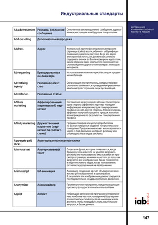 Индустриальные стандарты
147
Ad/advertisement Реклама, рекламное
сообщение
Оплаченное рекламодателем сообщение, адресо-
ванное настоящим или будущим покупателям.
Add-on selling Дополнительная продажа
Address Адрес Уникальный идентификатор компьютера или
страницы (сайта) в сети, обычно – url (унифици-
рованный указатель ресурса). Если это адрес
электронной почты, он должен обязательно
содержать значок @. Фактически речь идет о том,
каким образом один компьютер распознает ме-
стонахождение другого компьютера с помощью
интернета.
Advergaming Брендированная
он-лайн игра
Использование компьютерной игры для продви-
жения бренда
Advertising
agency
Рекламное агент-
ство
Организация или группа лиц, которые профес-
сионально занимаются проведением рекламных
кампаний для сторонних лиц и организаций.
Advertorials Рекламные статьи
Affiliate
marketing
Аффилированный
(партнерский) мар-
кетинг
Соглашение между двумя сайтами, при котором
одна сторона (аффилиат/ партнер) передает
информацию или рекламу для генерирования
трафика на сайт другой стороны. В свою очередь,
аффилиат получает процент с продаж или иное
вознаграждение по результатам генерирования
трафика
Affinity marketing Дружественный
маркетинг (мар-
кетинг по соответ-
ствию)
Продажа товаров или услуг потребителям
на базе устоявшихся моделей покупательского
поведения. Предложение может анонсироваться
через e-mail рассылки, интернет-рекламу или
с помощью иных видов рекламы.
Aggregate paid
clicks
Агрегированные платные клики
Alternate text Альтернативный
текст
Слово или фраза, которые появляются, когда
браузеру пользователя не удается загрузить
рекламу или пользователь отказывается от про-
смотра страницы, нажимая на «стоп» до того, как
загрузятся все изображения. Также появляется
в виде текстового кадра, когда пользователь
оставляет курсор мыши на изображении.
Animated gif Gif-анимация Анимация, созданная за счет объединения мно-
жества gif-изображений в одном файле.
В результате эти изображения демонстрируются
последовательно, создавая иллюзию движения.
Anonymizer Анонимайзер Промежуточная программа, предотвращающая
просмотр ip–адреса пользователя сайтами.
Applet Апплет Небольшое автономное программное приложе-
ние, наиболее часто используемое браузерами
для автоматической передачи анимации и/или
для того, чтобы передавать пользовательские
запросы, к базам данных.
 