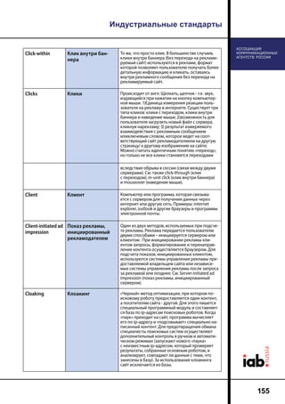 Индустриальные стандарты
155
Click-within Клик внутри бан-
нера
То же, что просто клик. В большинстве случаев,
клики внутри баннера (без перехода на реклами-
руемый сайт) используются в рекламе, формат
которой позволяет пользователю получать более
детальную информацию и кликать, оставаясь
внутри рекламного сообщения без перехода на
рекламируемый сайт.
Clicks Клики Происходит от англ. Щелкать, щелчок - т.е. звук,
издающийся при нажатии на кнопку компьютер-
ной мыши. 1)Единица измерения реакции поль-
зователя на рекламу в интернете. Существует три
типа кликов: клики с переходом, клики внутри
баннера и наведение мыши; 2)возможность для
пользователя загрузить новый файл с сервера,
кликнув нарекламу; 3) результат измеряемого
взаимодействия с рекламным сообщением
илиключевым словом, которое ведет на соот-
ветствующий сайт рекламодателяили на другую
страницу/ к другому изображению на сайте;
Можно считать идентичным понятию «переход»,
но только не все клики становятся переходами
вследствие обрыва в сессии (связи между двумя
серверами). См. также click-through (клик
с переходом), in-unit click (клик внутри баннера)
и mouseover (наведение мыши).
Client Клиент Компьютер или программа, которая связыва-
ется с сервером для получения данных через
интернет или другую сеть. Примеры: internet
explorer, outlook и другие браузеры и программы
электронной почты.
Client-initiated ad
impression
Показ рекламы,
инициированный
рекламодателем
Один из двух методов, используемых при подсче-
те рекламы. Реклама передается пользователю
двумя способами – инициируется сервером или
клиентом . При инициировании рекламы кли-
ентом запросы, форматирование и перенаправ-
ление контента осуществляется браузером. Для
подсчета показов, инициированных клиентом,
используются системы управления рекламы пре-
доставляемой владельцем сайта или независи-
мые системы управления рекламы после запроса
за рекламой или позднее. См. Server-initiated ad
impression (показ рекламы, инициированный
сервером).
Cloaking Клоакинг «Черный» метод оптимизации, при котором по-
исковому роботу предоставляется один контент,
а посетителям сайта - другой. Для этого пишется
специальный программный модуль и составляет-
ся база по ip-адресам поисковых роботов. Когда
«паук» приходит на сайт, программа вычисляет
его по ip-адресу и «подсовывает» специально на-
писанный контент. Для предотвращения обмана
специалисты поисковых систем осуществляют
дополнительный контроль в ручном и автомати-
ческом режимах (запускают нового «паука»
с неизвестным ip-адресом, который проверяет
результаты, собранные основным роботом, и
анализирует, совпадают ли данные с теми, что
занесены в базу). За использование клоакинга
сайт исключается из базы.
 