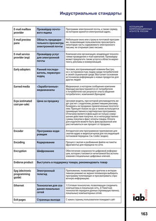 Индустриальные стандарты
163
E-mail mailbox
provider
Провайдер почто-
вого ящика
Программа электронной почты, а также сервер,
на котором хранится электронный адрес.
E-mail preview
pane
Область предвари-
тельного просмотра
электронной почты
Небольшое окно или строка в почтовой програм-
ме, позволяющие пользователю просмотреть
некоторую часть содержимого электронного
письма, не открывая само письмо.
E-mail service
provider (esp)
Провайдер услуг
для электронной
почты
Компания или организация, владеющая техноло-
гиями проведения e-mail кампаний. Провайдер
может предлагать также услуги в области марке-
тинга, рекламы и коммуникаций.
Early adopters Ранний последо-
ватель, первопро-
ходец
Человек, воспринимающий новинки быстро,
но с осторожностью; лидер среди потребителей
в своей социальной среде. Выступает основным
источником информации о новых продуктах для
других людей
Earned media «Заработанные»
медиаканалы
Медиаканал, в котором сообщение компании
(бренда) распространяется от потребителя
к потребителю как результат опыта общения
потребителя с компанией (брендом)
Ecps (estimated
cost-per-sale)
Цена за продажу Ценовая модель, при которой рекламодатель ве-
дет расчет с издателем, разместившим рекламу,
базируясь на продажах привлеченным посетите-
лям. Принцип похож на cpa и также используется
преимущественно в партнерских программах.
Отличием является фиксация не только совер-
шения действия покупки, но и непосредственно
суммы покупки и факт оплаты товара. Оплата
для издателя можете быть фиксированной или
рассчитываться как процент от продажи.
Encoder Программа-коди-
ровщик
Аппаратное или программное приложение для
сжатия аудио и видеосигналов для последующей
потоковой передачи. См. Codec (кодек).
Encoding Кодирование Процесс сжатия и разбивания файла на пакеты
(фрагменты) для передачи по сети.
Encryption Шифрование Обеспечение сохранности цифровой информа-
ции, которая становится нечитаемой без исполь-
зования специальных цифровых ключей.
Endorse product Выступать в поддержку товара, рекомендовать товар
Epg (electronic
programming
guide)
Электронный
телегид
Приложение, позволяющее зрителю в интерак-
тивном режиме на экране телевизора выбирать
программу телепередач и просматривать спра-
вочную информацию.
Ethernet Технология для соз-
дания локальных
сетей
1) Сетевая технология, позволяющая соединить
компьютеры в локальную сеть. 2) Пакетная
технология передачи данных (преимущественно,
локальных) компьютерных сетей.
Exit pages Cтраницы выхода С каких страниц пользователи покидают сайт
 