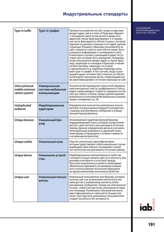 Индустриальные стандарты
191
Type-in traffic Type-in трафик Приход пользователя на сайт, когда он вручную
вводит адрес сайта в поле url браузера. Вариант
1: посещение сайта путем ручного ввода url в
адресной строке браузера вариант 2: в сервер-
ных логах фиксируются referrer (ссылка с которой
перешли на данную страницу) и url (адрес данной
страницы). В момент перехода пользователя на
сайт с внешнего сайта в поле referrer может быть
сохранена информация о ссылающемся сайте.
В некоторых случаях ссылающийся адрес отсут-
ствует или не может быть определён, например,
когда пользователь вводит адрес в строке брау-
зера, переходит из закладок в браузере, кликает
по flash-баннеру, переходит по ссылке
в приложении и т.д. подобные переходы назы-
вают type-in трафик. В тех случаях, когда ссыла-
ющийся адрес не может быть получен из referrer
используется механизм меток, позволяющий всё
же идентифицировать источник перехода на сайт.
Umts (universal
mobile communi
cations system)
Универсальная
система мобильной
коммуникации
Технология беспроводной скоростной передачи
пакетных данных (текста, оцифрованного голоса,
видео и мультимедиа). Скорость передачи состав-
ляет до 2 мбит/с и более, предоставляя широкие
возможности пользователям мобильных компью-
теров и телефонов. cм. 3G.
Unduplicated
audience
Недублированная
аудитория
Определенное количество уникальных пользо-
вателей, которым демонстрируется конкретная
страница или рекламное сообщение в опреде-
ленный период времени.
Unique browser Уникальный бра-
узер
Опознаваемый недублированный браузер,
поддерживающий кукиз, который осуществляет
доступ к web-контенту или рекламе в отчетный
период. Данное определение должно учитывать
потенциальную возможность удаления кукиз
некоторыми из браузеров, что может привести
к искажению результатов.
Unique cookie Уникальный куки Подсчет уникальных идентификаторов…
которые представляют собой уникальные случаи
взаимодействия (обычно посещения) с интер-
нет-контентом или рекламой в отчетный период.
Unique device Уникальное устрой-
ство
Недублированное компьютерное устройство,
с которого осуществляется доступ к контенту или
рекламе в интернете в отчетный период.
При учете уникальных устройств необходимо
обязательно принимать во внимание возмож-
ность использования нескольких браузеров
на одном компьютере или ином устройстве.
Unique user Уникальный пользо-
ватель
Уникальный пользователь или браузер, который
посетил сайт (см. уникальный посетитель) или
имел доступ к уникальному контенту и/или
рекламному сообщению, такому как электронное
письмо , новостная рассылка, рекламная вставка
или попандер. Уникальные пользователи могут
идентифицироваться через регистрацию или
кукиз. При подсчете уникальных пользователей
следует исключить бот-активность.
 