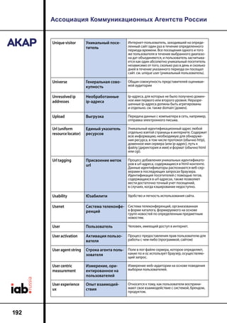 Ассоциация Коммуникационных Агентств России
192
Unique visitor Уникальный посе-
титель
Интернет-пользователь, заходивший на опреде-
ленный сайт один раз в течение определенного
периода времени. Все посещения одного и того
же пользователя в течение выбранного диапазо-
на дат объединяются, и пользователь засчитыва-
ется как один абсолютно уникальный посетитель
независимо от того, сколько раз в день и сколько
дней в течение указанного периода он посещал
сайт. см. unique user (уникальный пользователь).
Universe Генеральная сово-
купность
Общая совокупность представителей оценивае-
мой аудитории
Unresolved ip
addresses
Необработанные
ip-адреса
Ip-адреса, для которых не было получено домен-
ное имя первого или второго уровня. Неразре-
шенные ip-адреса должны быть агрегированы
и отдельно. см. также domain (домен).
Upload Выгрузка Передача данных с компьютера в сеть, например,
отправка электронного письма.
Url (uniform
resource locator)
Единый указатель
ресурсов
Уникальный идентификационный адрес любой
отдельно взятой страницы в интернете. Содержит
всю информацию, необходимую для обнаруже-
ния ресурса, в том числе протокол (обычно http),
доменное имя сервера (или ip-адрес), путь к
файлу (директория и имя) и формат (обычно html
или cgi).
Url tagging Присвоение меток
url
Процесс добавления уникальных идентификато-
ров в url-адреса, содержащиеся в html-контенте.
Данные идентификаторы распознаются веб-сер-
верами в последующих запросах браузера.
Идентификация посетителей с помощью тегов,
содержащихся в url-адресах, также позволяет
вести достаточно точный учет посещений,
в случаях, когда кэширование недоступно.
Usability Юзабилити Удобство и легкость использования сайта.
Usenet Cистема телеконфе-
ренций
Cистема телеконференций, организованная
в форме каталога, формируемого на основе
групп новостей по определенным предметным
новостям.
User Пользователь Человек, имеющий доступ в интернет.
User activation Активация пользо-
вателя
Процесс предоставления прав пользователю для
работы с чем-либо (программой, сайтом)
User agent string Строка агента поль-
зователя
Поле в лог-файле сервера, которое определяет,
какие по и ос использует браузер, осуществляю-
щий запрос.
User centric
measurement
Измерение, ори-
ентированное на
пользователей
Измерение web-аудитории на основе поведения
выборки пользователей.
User experience
ux
Опыт взаимодей-
ствия
Относится к тому, как пользователи восприни-
мают свое взаимодействие с системой, брендом,
продуктом.
 