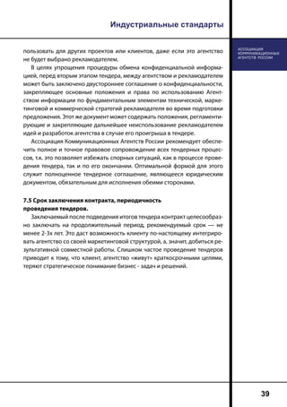 Индустриальные стандарты
39
пользовать для других проектов или клиентов, даже если это агентство
не будет выбрано рекламодателем.
В целях упрощения процедуры обмена конфиденциальной информа-
цией, перед вторым этапом тендера, между агентством и рекламодателем
может быть заключено двустороннее соглашение о конфиденциальности,
закрепляющее основные положения и права по использованию Агент-
ством информации по фундаментальным элементам технической, марке-
тинговой и коммерческой стратегий рекламодателя во время подготовки
предложения. Этот же документ может содержать положения, регламенти-
рующие и закрепляющие дальнейшее неиспользование рекламодателем
идей и разработок агентства в случае его проигрыша в тендере.
Ассоциация Коммуникационных Агентств России рекомендует обеспе-
чить полное и точное правовое сопровождение всех тендерных процес-
сов, т.к. это позволяет избежать спорных ситуаций, как в процессе прове-
дения тендера, так и по его окончании. Оптимальной формой для этого
служит полноценное тендерное соглашение, являющееся юридическим
документом, обязательным для исполнения обеими сторонами.
7.5 Срок заключения контракта, периодичность
проведения тендеров.
Заключаемый после подведения итогов тендера контракт целесообраз-
но заключать на продолжительный период, рекомендуемый срок — не
менее 2-3х лет. Это даст возможность клиенту по-настоящему интегриро-
вать агентство со своей маркетинговой структурой, а, значит, добиться ре-
зультативной совместной работы. Слишком частое проведение тендеров
приводит к тому, что клиент, агентство «живут» краткосрочными целями,
теряют стратегическое понимание бизнес - задач и решений.
 