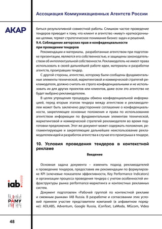 Ассоциация Коммуникационных Агентств России
48
биться результативной совместной работы. Слишком частое проведение
тендеров приводит к тому, что клиент и агентство «живут» краткосрочны-
ми целями, теряют стратегическое понимание бизнес-задач и решений.
9.4. Соблюдение авторских прав и конфиденциальности
при проведении тендеров
Рекомендации и материалы, разработанные агентством при подготов-
ке презентации, являются его собственностью, и защищены законодатель-
ством об интеллектуальной собственности. Рекламодатель не имеет права
использовать в своей дальнейшей работе идеи, материалы и разработки
агентств, проигравших тендер.
С другой стороны, агентство, которому были сообщены фундаменталь-
ные элементы технической, маркетинговой и коммерческой стратегий ре-
кламодателя, должно считать их строго конфиденциальными и не исполь-
зовать их для других проектов или клиентов, даже если это агентство не
будет выбрано рекламодателем.
В целях упрощения процедуры обмена конфиденциальной информа-
цией, перед вторым этапом тендера между агентством и рекламодате-
лем может быть заключено двустороннее соглашение о конфиденциаль-
ности, закрепляющее основные положения и права по использованию
агентством информации по фундаментальным элементам технической,
маркетинговой и коммерческой стратегий рекламодателя во время под-
готовки предложения. Этот же документ может содержать положения, ре-
гламентирующие и закрепляющие дальнейшее неиспользование рекла-
модателем идей и разработок агентства в случае его проигрыша в тендере.
10. Условия проведения тендеров в контекстной
рекламе
Введение
Основная задача документа – изменить подход рекламодателей
к проведению тендеров, предоставив им рекомендации по формулиров-
ке KPI (ключевые показатели эффективности, Key Performance Indicators)
и организации процесса проведения тендера с учетом особенностей ин-
фраструктуры рынка performance-маркетинга и контекстных рекламных
систем.
Документ подготовлен «Рабочей группой по контекстной рекламе
и смежным рынкам» IAB Russia. В разработке и согласовании этих усло-
вий приняли участие представители компаний (в алфавитном поряд-
ке): ADLABS, Adventum, Google Russia, iConText, LaModa, MGcom, Video
 