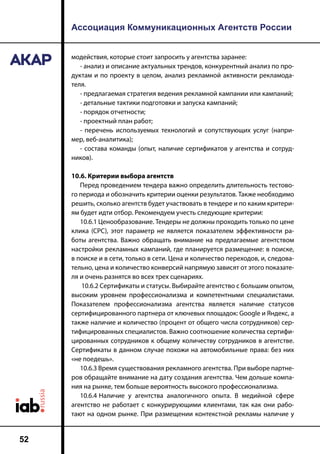 Ассоциация Коммуникационных Агентств России
52
модействия, которые стоит запросить у агентства заранее:
- анализ и описание актуальных трендов, конкурентный анализ по про-
дуктам и по проекту в целом, анализ рекламной активности рекламода-
теля.
- предлагаемая стратегия ведения рекламной кампании или кампаний;
- детальные тактики подготовки и запуска кампаний;
- порядок отчетности;
- проектный план работ;
- перечень используемых технологий и сопутствующих услуг (напри-
мер, веб-аналитика);
- состава команды (опыт, наличие сертификатов у агентства и сотруд-
ников).
10.6. Критерии выбора агентств
Перед проведением тендера важно определить длительность тестово-
го периода и обозначить критерии оценки результатов. Также необходимо
решить, сколько агентств будет участвовать в тендере и по каким критери-
ям будет идти отбор. Рекомендуем учесть следующие критерии:
10.6.1 Ценообразование. Тендеры не должны проходить только по цене
клика (CPC), этот параметр не является показателем эффективности ра-
боты агентства. Важно обращать внимание на предлагаемые агентством
настройки рекламных кампаний, где планируется размещение: в поиске,
в поиске и в сети, только в сети. Цена и количество переходов, и, следова-
тельно, цена и количество конверсий напрямую зависят от этого показате-
ля и очень разнятся во всех трех сценариях.
10.6.2 Сертификаты и статусы. Выбирайте агентство с большим опытом,
высоким уровнем профессионализма и компетентными специалистами.
Показателем профессионализма агентства является наличие статусов
сертифицированного партнера от ключевых площадок: Google и Яндекс, а
также наличие и количество (процент от общего числа сотрудников) сер-
тифицированных специалистов. Важно соотношение количества сертифи-
цированных сотрудников к общему количеству сотрудников в агентстве.
Сертификаты в данном случае похожи на автомобильные права: без них
«не поедешь».
10.6.3 Время существования рекламного агентства. При выборе партне-
ров обращайте внимание на дату создания агентства. Чем дольше компа-
ния на рынке, тем больше вероятность высокого профессионализма.
10.6.4	Наличие у агентства аналогичного опыта. В медийной сфере
агентство не работает с конкурирующими клиентами, так как они рабо-
тают на одном рынке. При размещении контекстной рекламы наличие у
 