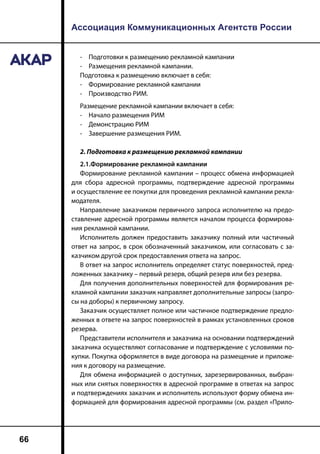 Ассоциация Коммуникационных Агентств России
66
-	 Подготовки к размещению рекламной кампании
-	 Размещения рекламной кампании.
Подготовка к размещению включает в себя:
-	 Формирование рекламной кампании
-	 Производство РИМ.
Размещение рекламной кампании включает в себя:
-	 Начало размещения РИМ
-	 Демонстрацию РИМ
-	 Завершение размещения РИМ.
2. Подготовка к размещению рекламной кампании
2.1.Формирование рекламной кампании
Формирование рекламной кампании – процесс обмена информацией
для сбора адресной программы, подтверждение адресной программы
и осуществление ее покупки для проведения рекламной кампании рекла-
модателя.
Направление заказчиком первичного запроса исполнителю на предо-
ставление адресной программы является началом процесса формирова-
ния рекламной кампании.
Исполнитель должен предоставить заказчику полный или частичный
ответ на запрос, в срок обозначенный заказчиком, или согласовать с за-
казчиком другой срок предоставления ответа на запрос.
В ответ на запрос исполнитель определяет статус поверхностей, пред-
ложенных заказчику – первый резерв, общий резерв или без резерва.
Для получения дополнительных поверхностей для формирования ре-
кламной кампании заказчик направляет дополнительные запросы (запро-
сы на доборы) к первичному запросу.
Заказчик осуществляет полное или частичное подтверждение предло-
женных в ответе на запрос поверхностей в рамках установленных сроков
резерва.
Представители исполнителя и заказчика на основании подтверждений
заказчика осуществляют согласование и подтверждение с условиями по-
купки. Покупка оформляется в виде договора на размещение и приложе-
ния к договору на размещение.
Для обмена информацией о доступных, зарезервированных, выбран-
ных или снятых поверхностях в адресной программе в ответах на запрос
и подтверждениях заказчик и исполнитель используют форму обмена ин-
формацией для формирования адресной программы (см. раздел «Прило-
 