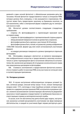 Индустриальные стандарты
95
дневной и один ночной фотоотчет с обязательным указанием даты фо-
тосъемки. Ночной фотоотчет предоставляется только в отношении РИМ,
которые должны быть освещены, о чем указывается в приложении. Фо-
тоотчет может быть предоставлен заказчику на бумажном носителе, на
CD-накопителях, либо в электронной форме в формате jpg по электрон-
ной почте (e-mail).
9.2.	 Фотоотчет должен соответствовать следующим стандартным
требованиям:
-	 стороны «А» фотографируются с прилегающей проезжей части
из первого ряда;
-	 стороны «Б» фотографируются с противоположной стороны дороги;
-	 обзор рекламной поверхности ничем не должен быть ограничен;
-	 фотография должна быть сделана с расстояния 30-50 метров;
-	 фотография должна быть четкой, не размытой, размер изображения
1500х1000 пикселей, формат jpg (или иной согласованный участниками
формат);
-	 на каждую рекламную поверхность должна приходиться отдельная
фотография.
9.3.	 Фотографии, входящие в фотоотчет, не являются произведени-
ями изобразительного искусства и предоставляются заказчику исключи-
тельно в целях подтверждения факта исполнения обязательств исполни-
телем, без заключения договоров об отчуждении исключительного права
или лицензионных договоров на фотографии.
9.4.	 Стоимость изготовления и предоставления фотоотчета включа-
ется в стоимость работ по монтажу РИМ, если участники не согласуют иное
в соответствующем приложении.
10. Погодные условия
10.1.	 В случае наступления неблагоприятных погодных условий (ту-
ман, затяжные дожди, сильный ветер свыше 10 м/с, низкая температура
воздуха ниже -15о
С, снегопады и тому подобные условия), которые могут
привести к задержке распространения РИМ, исполнитель в разумные сро-
ки с момента возникновения соответствующих обстоятельств уведомляет
заказчика о такой задержке и предоставляет по требованию Заказчика со-
ответствующие справки из метеорологической службы.
В случае, если эти обстоятельства длятся более двух недель, наступле-
ние указанных условий расценивается участниками как форс-мажорные
обстоятельства, и каждый из участников будет вправе расторгнуть дого-
 