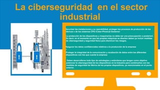 La ciberseguridad en el sector
industrial
Securizar las instalaciones y su operabilidad, proteger los procesos de producción de las
fábricas y de los sistemas CPS (Cyber-Physical Systems)
Proteger la integridad de la comunicación y recabación de datos entre los diferentes
dispositivos con los que cuente la empresa
Asegurar los datos confidenciales relativos a la producción de la empresa
La protección de los dispositivos y maquinarias no debe ser una preocupación a posteriori.
Es decir, en el momento en que las propias máquinas se diseñen deben ya incluir medidas
de ciberseguridad y seguridad física para disminuir los riesgos.
Deben desarrollarse todo tipo de estrategias y estándares que tengan como objetivo
potenciar la ciberseguridad de los dispositivos en la Industria para combinarlos con las
medidas de seguridad de fábrica de los propios dispositivos, ya mencionados en el punto
anterior.
 