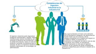 Competencias del
ingeniero
industrial en la
industria 4.0
El ingeniero industrial puede diagnosticar
problemas empresariales y adoptar métodos
científicos para resolver el problema; así como
aumentar la eficiencia de la producción, mejorar
la calidad del producto, reducir el costo del
producto y aumentar los beneficios para la
empresa. Es decir, la ingeniería industrial es una
disciplina relacionada con la tecnología y la
administración.
Debido a que la Industria 4.0 tiene como elemento
central la manufactura inteligente, las operaciones de
fabricación harán uso de la ciencia y de las
tecnologías emergentes con el objetivo de mejorar en
gran medida el diseño, la producción, la
administración y la integración de todo el ciclo de vida
de un producto. Por lo tanto, la manufactura
inteligente representa un reto para el ingeniero
industrial, ya que requiere de ciertas competencias
genéricas y específicas para enfrentar el desafío de la
Industria 4.0.
 