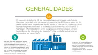 GENERALIDADES
El término de Industria 4.0 abarca
muchos conceptos y finalidades,
pero los primeros avances en este
ámbito implican la incorporación de
una mayor flexibilidad e
individualización de los procesos
de fabricación.
El concepto de Industria 4.0 fue mencionado por primera vez en la feria de
Hannover (feria dedicada a la tecnología industrial) de 2011 con la intención de
poner en macha un proyecto que llevara a cabo la concepción y desarrollo de la
fábrica inteligente asociada a la cuarta revolución industrial, una visión de la
fabricación informatizada con todos sus procesos interconectados entre sí
haciendo uso del internet de las cosas (IoT), hoy en día llamado el internet
industrial de las cosas (IIoT).
Dos años más tarde el gobierno alemán
puso en marcha esta iniciativa con la idea de
hacer frente a los grandes avances en
materia industrial que se estaban llevando a
cabo en los países emergentes y que al no
poder competir en costes de producción, la
idea era poder superarlos en tecnología
industrial y en la capacidad de fabricar
productos de manera individualizada.
 