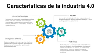 Características de la industria 4.0
Big data
.
Internet de las cosas
Su objetivo es interconectar todos los elementos que
forman parte de la cadena de producción para
controlarlos de manera más centralizada; de esta
forma es fácil evitar que existan daños mientras se
está produciendo.
Las nuevas tecnologías permiten que se pueda procesar,
almacenar y analizar de forma masiva los datos que a futuro
ayudan para la toma de decisiones.
Inteligencia artificial
Esta tecnología permite crear programas diseñados
para realizar actividades que por lo general realizan
las personas, así como analizar la información
extraída del Big Data.
Robótica
Diseña máquinas que son capaces de realizar diferentes
funciones de manera automatizada y que muchas veces
permiten reemplazar a una persona. En la actualidad
existen muchos robots que realizan funciones de
mensajería y transporte de materiales o actividades
domésticas
 