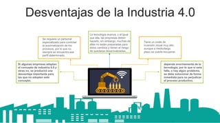 Desventajas de la Industria 4.0
Si algunas empresas adaptan
el concepto de industria 4.0 y
otras no, se producirá una
desventaja importante para
las que no adopten este
concepto.
Se requiere un personal
especializado para controlar
la automatización de los
procesos, por lo que no
siempre se encuentra ese
perfil determinado.
depende enormemente de la
tecnología, por lo que si esta
falla, o hay algún problema,
se debe solucionar de forma
inmediata para no perjudicar
el proceso productivo.
Tiene un coste de
inversión inicial muy alto,
aunque a medio/largo
plazo se puede recuperar.
Get a modern PowerPoint
Presentation that is
beautifully designed.
Content Here
La tecnología avanza, y al igual
que ella, las empresas deben
hacerlo, sin embargo, muchas de
ellas no están preparadas para
estos cambios y tienen el riesgo
de quedarse desactualizadas.
 