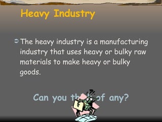 Heavy Industry The heavy industry is a manufacturing industry that uses heavy or bulky raw materials to make heavy or bulky goods. Can you think of any? 