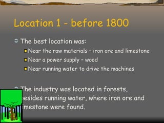 Location 1 - before 1800 The best location was: Near the raw materials – iron ore and limestone Near a power supply – wood Near running water to drive the machines The industry was located in forests, besides running water, where iron ore and limestone were found. 