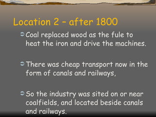Location 2 – after 1800 Coal replaced wood as the fule to heat the iron and drive the machines. There was cheap transport now in the form of canals and railways, So the industry was sited on or near coalfields, and located beside canals and railways. 