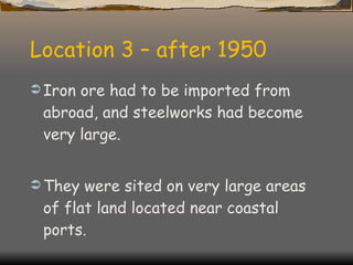 Location 3 – after 1950 Iron ore had to be imported from abroad, and steelworks had become very large. They were sited on very large areas of flat land located near coastal ports. 