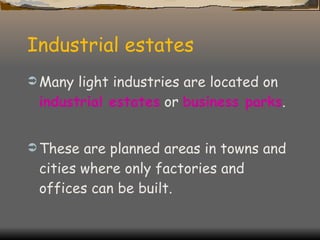 Industrial estates Many light industries are located on  industrial estates  or  business parks . These are planned areas in towns and cities where only factories and offices can be built. 