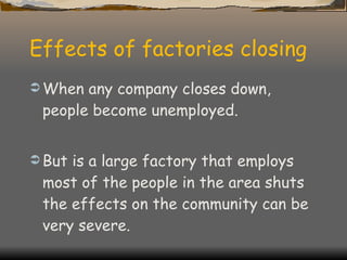 Effects of factories closing When any company closes down, people become unemployed. But is a large factory that employs most of the people in the area shuts the effects on the community can be very severe. 
