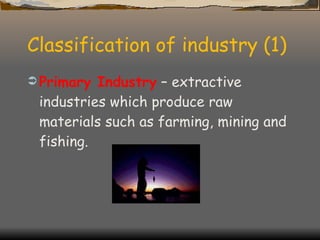 Classification of industry (1) Primary Industry  – extractive industries which produce raw materials such as farming, mining and fishing. 