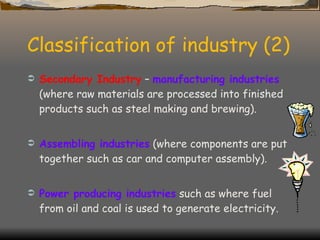Classification of industry (2) Secondary Industry  –  manufacturing industries  (where raw materials are processed into finished products such as steel making and brewing). Assembling industries  (where components are put together such as car and computer assembly). Power producing industries  such as where fuel from oil and coal is used to generate electricity. 