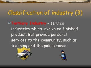 Classification of industry (3) Tertiary Industry  – service industries which involve no finished product. But provide personal services to the community, such as teaching and the police force. 