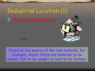Industrial Location (1) Primary Industries Found at the source of the raw material, for example, where there are minerals to be mined, fish to be caught or land to be farmed. 
