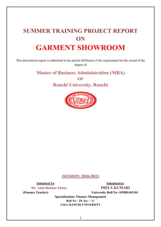 SUMMER TRAINING PROJECT REPORT
                   ON
               GARMENT SHOWROOM
This dissertation report is submitted in the partial fulfilment of the requirement for the award of the
                                               degree of

                Master of Business Administration (MBA)
                                                 OF
                             Ranchi University, Ranchi




                                    (SESSION: 2010-2012)
                Submitted To:                                           Submitted by:
          Mr. Amit Shekhar Tirkey                       PRIYA KUMARI
     (Finance Teacher)                            University Roll No -10MBA01101
                         Specialization: Finance Management
                                       Roll No – 29, Sec – „A‟
                                   I.M.S, RANCHI UNIVERSITY



                                                  1
 