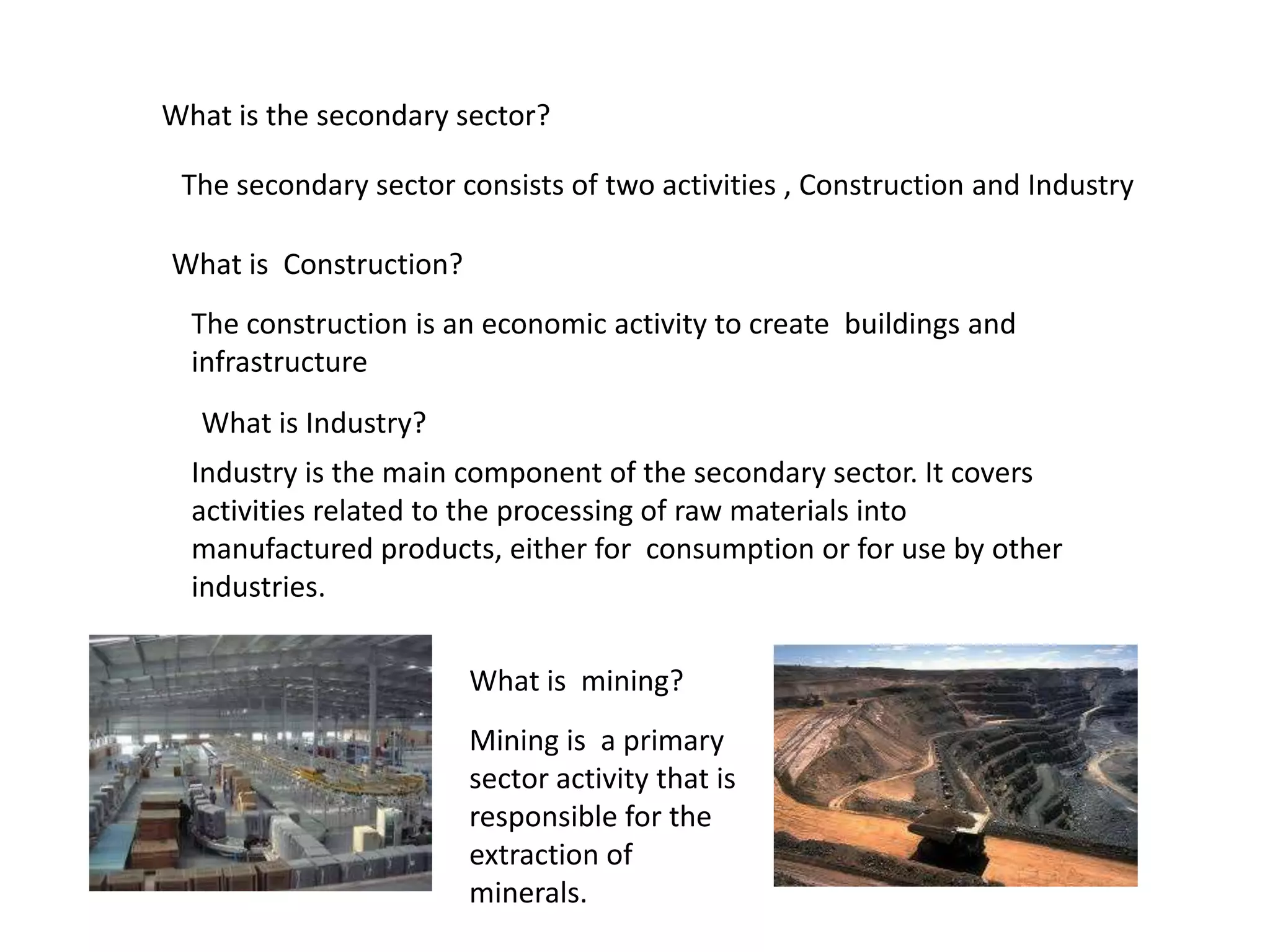 What is the secondary sector?
The secondary sector consists of two activities , Construction and Industry
What is Construction?
The construction is an economic activity to create buildings and
infrastructure
What is Industry?
Industry is the main component of the secondary sector. It covers
activities related to the processing of raw materials into
manufactured products, either for consumption or for use by other
industries.
What is mining?
Mining is a primary
sector activity that is
responsible for the
extraction of
minerals.
