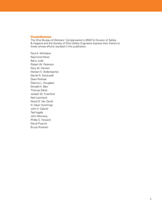 Contributors
The Ohio Bureau of Workers’ Compensation’s (BWC’s) Division of Safety
 Hygiene and the Society of Ohio Safety Engineers express their thanks to
those whose efforts resulted in this publication.

Paul A. Whittaker
Raymond Haner
Barry Judd
Robert W. Peterson
Gary W. Hanson
Herbert K. Bollenbacher
Daniel R. Stockwell
Dean Rothaar
Deanna L. Douglass
Donald H. Blair
Thomas Elliott
Joseph W. Crawford
Neil Leonhard
David G. Van Zandt
H. Dean Hutchings
John V. Calcott
Ted Ingalls
John Momany
Phillip S. Howard
David Pivarnik
Bruce Rinehart




                                                                             
 