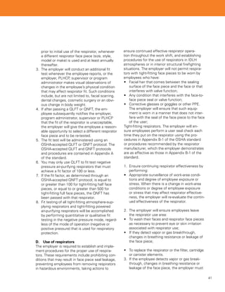 prior to initial use of the respirator, whenever    ensure continued effective respirator opera-
    a different respirator face piece (size, style,     tion throughout the work shift, and establishing
    model or make) is used and at least annually        procedures for the use of respirators in IDLH
    thereafter.                                         atmospheres or in interior structural firefighting
3.	 The employer will conduct an additional fit         situations. The employer will not permit respira-
    test whenever the employee reports, or the          tors with tight-fitting face pieces to be worn by
    employer, PLHCP, supervisor or program              employees who have:
    administrator makes visual observations of          •	 Facial hair that comes between the sealing
    changes in the employee’s physical condition            surface of the face piece and the face or that
    that may affect respirator fit. Such conditions         interferes with valve function;
    include, but are not limited to, facial scarring,   •	 Any condition that interferes with the face-to-
    dental changes, cosmetic surgery or an obvi-            face piece seal or valve function;
    ous change in body weight.                          •	 Corrective glasses or goggles or other PPE.
4.	 If after passing a QLFT or QNFT, the em-                The employer will ensure that such equip-
    ployee subsequently notifies the employer,              ment is worn in a manner that does not inter-
    program administrator, supervisor or PLHCP              fere with the seal of the face piece to the face
    that the fit of the respirator is unacceptable,         of the user;
    the employer will give the employee a reason-       Tight-fitting respirators. The employer will en-
    able opportunity to select a different respirator   sure employees perform a user seal check each
    face piece and to be re-tested.                     time they put on the respirator using the pro-
5.	 The fit test will be administered using an          cedures in Appendix B-1 of the OSHA standard
    OSHA-accepted QLFT or QNFT protocol. The            or procedures recommended by the respirator
    OSHA-accepted QLFT and QNFT protocols               manufacturer, which the employer demonstrates
    and procedures are contained in Appendix A          are as effective as those in Appendix B-1 of the
    of the standard.                                    standard.
6.	 You may only use QLFT to fit test negative
    pressure air-purifying respirators that must        1.	 Ensure continuing respirator effectiveness by
    achieve a fit factor of 100 or less.                    performing:
7.	 If the fit factor, as determined through an         •	 Appropriate surveillance of work-area condi-
    OSHA-accepted QNFT protocol, is equal to                tions and degree of employee exposure or
    or greater than 100 for tight-fitting half face         stress. When there is a change in work-area
    pieces, or equal to or greater than 500 for             conditions or degree of employee exposure
    tight-fitting full face pieces, the QNFT has            or stress that may affect respirator effective-
    been passed with that respirator.                       ness, the employer will re-evaluate the contin-
8.	 Fit testing of all tight-fitting atmosphere-sup-        ued effectiveness of the respirator.
    plying respirators and tight-fitting powered
    air-purifying respirators will be accomplished      2.	 The employer will ensure employees leave
    by performing quantitative or qualitative fit           the respirator use area:
    testing in the negative pressure mode, regard-      •	 To wash their faces and respirator face pieces
    less of the mode of operation (negative or              as necessary to prevent eye or skin irritation
    positive pressure) that is used for respiratory         associated with respirator use;
    protection.                                         •	 If they detect vapor or gas breakthrough,
                                                            changes in breathing resistance or leakage of
D.	 Use of respirators                                      the face piece;
The employer is required to establish and imple-
ment procedures for the proper use of respira-          •	 To replace the respirator or the filter, cartridge
tors. These requirements include prohibiting con-           or canister elements.
ditions that may result in face piece seal leakage,     3.	 If the employee detects vapor or gas break-
preventing employees from removing respirators              through, changes in breathing resistance or
in hazardous environments, taking actions to                leakage of the face piece, the employer must

                                                                                                                41
 