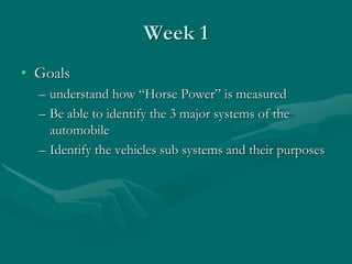 Week 1
• Goals
– understand how “Horse Power” is measured
– Be able to identify the 3 major systems of the
automobile
– Identify the vehicles sub systems and their purposes
 