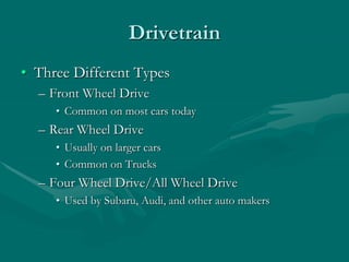 Drivetrain
• Three Different Types
– Front Wheel Drive
• Common on most cars today
– Rear Wheel Drive
• Usually on larger cars
• Common on Trucks
– Four Wheel Drive/All Wheel Drive
• Used by Subaru, Audi, and other auto makers
 