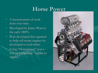 Horse Power
• A measurement of work
done over time
• Developed by James Watt in
the early 1800’s
• Watt developed this equation
to help sell steam engines he
developed to coal mines
• Using “Horsepower” was a
way of comparing “Apples to
Apples”
 