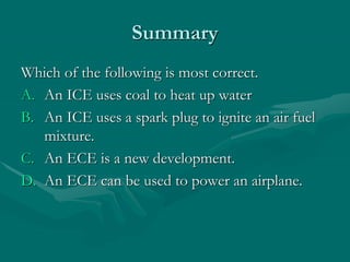 Summary
Which of the following is most correct.
A. An ICE uses coal to heat up water
B. An ICE uses a spark plug to ignite an air fuel
mixture.
C. An ECE is a new development.
D. An ECE can be used to power an airplane.
 